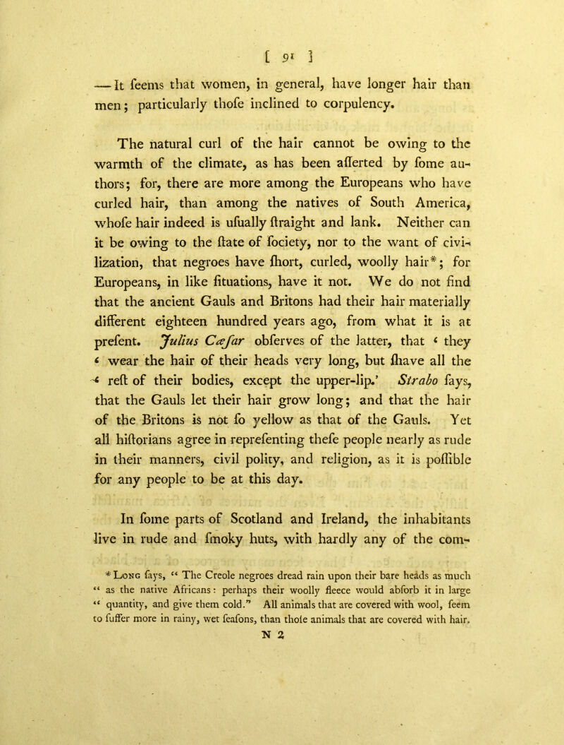 — It feems that women, in general, have longer hair than men; particularly thofe inclined to corpulency. The natural curl of the hair cannot be owing to the warmth of the climate, as has been aflerted by fome au- thors; for, there are more among the Europeans who have curled hair, than among the natives of South America, whofe hair indeed is ufually ftraight and lank. Neither can it be owing to the hate of fociety, nor to the want of civi- lization, that negroes have {holt, curled, woolly hair*; for Europeans, in like fituations, have it not. We do not find that the ancient Gauls and Britons had their hair materially different eighteen hundred years ago, from what it is at prefent. Julius Ccefar obferves of the latter, that e they * wear the hair of their heads very long, but fhave all the < reft of their bodies, except the upper-lip.’ Strabo fays, that the Gauls let their hair grow long; and that the hair of the Britons is not fo yellow as that of the Gauls. Yet all hiftorians agree in reprefenting thefe people nearly as rude in their manners, civil polity, and religion, as it is poflible for any people to be at this day. In fome parts of Scotland and Ireland, the inhabitants live in rude and fmoky huts, with hardly any of the com- * Long fays, “ The Creole negroes dread rain upon their bare heads as much “ as the native Africans: perhaps their woolly fleece would abforb it in large “ quantity, and give them cold.” All animals that are covered with wool, feein to fufler more in rainy, wet feafons, than thole animals that are covered with hair. N 2,