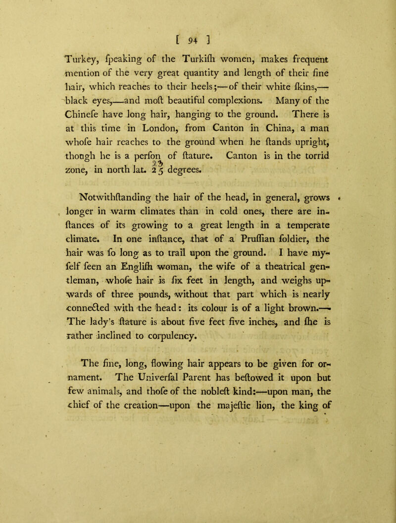 Turkey, fpeaking of the Turkifh women, makes frequent mention of the very great quantity and length of their fine hair, which reaches to their heels;—of their white fkins,— black eyes,—and mod beautiful complexions* Many of the Chinefe have Jong hair, hanging to the ground. There is at this time in London, from Canton in China, a man whofe hair reaches to the ground when he (lands upright, though he is a perfon of (feature. Canton is in the torrid . %?> zone, in north Jat. 2 5 degrees. Notwithftanding the hair of the head, in general, grows » , longer in warm climates than in cold ones, there are in- (lances of its growing to a great length in a temperate climate. In one inftance, that of a Pruflian foldier, the hair was fo long as to trail upon the ground. I have my- felf feen an Englifh woman, the wife of a theatrical gen- tleman, whofe hair is fix feet in length, and weighs up- wards of three pounds, without that part which is nearly connected with the head : its colour is of a light brown.—- The lady’s {feature is about five feet five inches, and (he is rather inclined to corpulency. The fine, long, (lowing hair appears to be given for or- nament. The Univerfal Parent has beftowed it upon but few animals, and thofe of the nobleft kind:—upon man, the chief of the creation—upon the majeftic lion, the king of