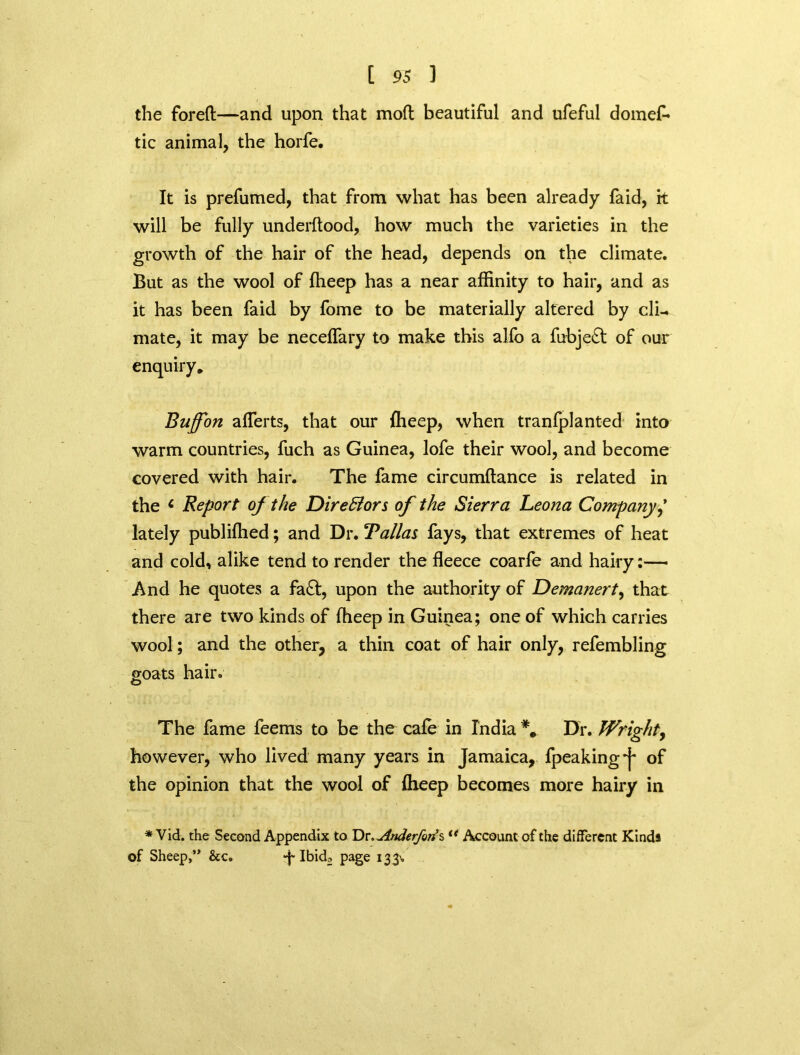 the foreft—and upon that mod beautiful and ufeful domef* tic animal, the horfe. It is prefumed, that from what has been already faid, k will be fully underftood, how much the varieties in the growth of the hair of the head, depends on the climate. But as the wool of fheep has a near affinity to hair, and as it has been faid by fome to be materially altered by cli- mate, it may be neceffary to make this alfo a fubje£t of our enquiry. Bujfon averts, that our flieep, when tranfplanted into warm countries, fuch as Guinea, lofe their wool, and become covered with hair. The fame circumftance is related in the 6 Report of the Directors of the Sierra Leona Company,’ lately publiffied; and Dr. Balias fays, that extremes of heat and cold, alike tend to render the fleece coarfe and hairy And he quotes a fa£t, upon the authority of Demanert, that there are two kinds of ffieep in Guinea; one of which carries wool; and the other, a thin coat of hair only, refembling goats hair. The fame feems to be the cafe in India Dr. Wright, however, who lived many years in Jamaica, fpeakingj* of the opinion that the wool of fheep becomes more hairy in * Vid. the Second Appendix to Dr. jinderfort%t( Account of the different Kinds of Sheep,” &c. Ibid£ page 133%.