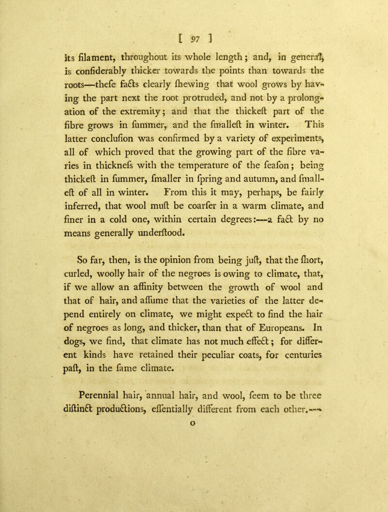 . \ its filament, throughout its whole length; and, in general is confiderably thicker towards the points than towards the roots—thefe faCts clearly (hewing that wrool grows by hav- ing the part next the root protruded, and not by a prolong- ation of the extremity; and that the thickeft part of the fibre grows in fummer, and the fmalleft in winter. This latter conclufion was confirmed by a variety of experiments, all of which proved that the growing part of the fibre va- ries in thicknefs with the temperature of the feafon; being thickeft in fummer, fmaller in fpring and autumn, and frnall- eft of all in winter. From this it may, perhaps, be fairly inferred, that wool muft be coarfer in a warm climate, and finer in a cold one, within certain degrees:—a fa£t by no means generally underftood. So far, then, is the opinion from being juft, that the fiiort, curled, woolly hair of the negroes is owing to climate, that, if we allow an affinity between the growth of wool and that of hair, and affume that the varieties of the latter de- pend entirely on climate, we might expert to find the hair of negroes as long, and thicker, than that of Europeans. In dogs, we find, that climate has not much effect; for differ- ent kinds have retained their peculiar coats, for centuries pad, in the fame climate. Perennial hair, annual hair, and wool, feem to be three diftinCt productions, effentially different from each other.---* o