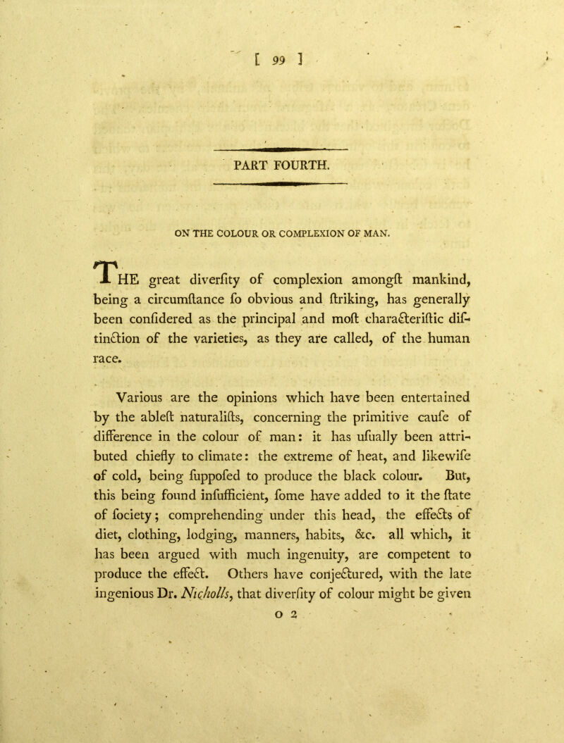 PART FOURTH. ON THE COLOUR OR COMPLEXION OF MAN. The great diverfity of complexion amongfl: mankind, being a circumftance fo obvious and ftriking, has generally been considered as the principal and moft chara&eriftic dif- tin&ion of the varieties, as they are called, of the human race. Various are the opinions which have been entertained by the ableft naturalifls, concerning the primitive caufe of difference in the colour of man: it has ufually been attri- buted chiefly to climate: the extreme of heat, and likewife of cold, being fuppofed to produce the black colour. But, this being found inefficient, fome have added to it the ftate of fociety; comprehending under this head, the effects of diet, clothing, lodging, manners, habits, &c. all which, it has been argued with much ingenuity, are competent to produce the effect. Others have cortje&ured, with the late ingenious Dr. NiQholls, that diverfity of colour might be given O 2