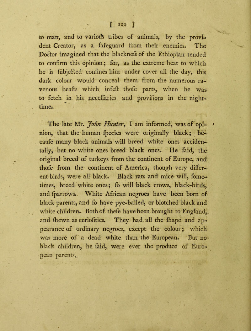 to man', and to variolate tribes of animals, by the provi- dent Creator, as a fafeguard from their enemies. The Doctor imagined that the blacknefs of the Ethiopian tended to confirm this opinion; for, as the extreme heat to which he is fubje£ted confines him under cover all the day, this dark colour would conceal them from the numerous ra- venous heafts which infeft t-hofe parts, when he was to fetch in his neceffaries and provisions in the night- time.. The late Mi*. John Hunter, I am informed, was of opi-^ * nion, that the human fpecies were originally black; be- caufe many black animals will breed white ones acciden- tally, but no white ones breed black ones. He faid, the original breed of turkeys from the continent of Europe, and thofe from the continent of America, though very differ- ent birds, were all black. Black rats and mice will, fome- times, breed white ones; fo will black crows, black-birds, and fparrows. White African negroes have been born of black parents, and fo have pye-balled, or blotched black and white children. Both of thefe have been brought to England, and fhewn as curiofities. They had all the fhape and ap- pearance of ordinary negroes, except the colour; which was more of a dead white than the European. But no* black children, he faid,. were ever the produce of Euro- pean parents*,.