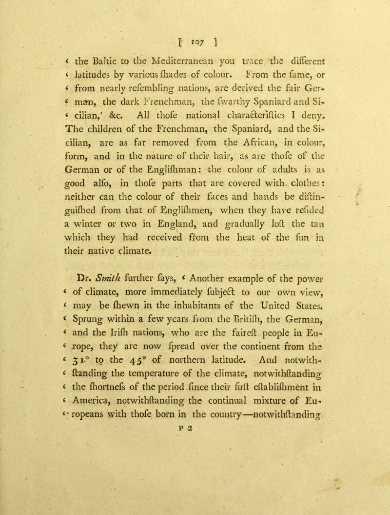 c the Baltic to the Mediterranean you trace the different < latitudes by various (hades of colour. From the fame, or < from nearly refembling nations, are derived the fair Ger- ‘ man, the dark Frenchman, the fwarthy Spaniard and Si- < cilian,’ &c. All thofe national charadteriflics I deny. The children of the Frenchman, the Spaniard, and the Si- cilian, are as far removed from the African, in colour, form, and in the nature of their hair, as are thofe of the German or of the Englilhman: the colour of adults is as good alfo, in thofe parts that are covered with clothes: neither can the colour of their faces and hands be diftin- guifhed from that of Engliflimen, when they have redded a winter or two in England, and gradually loft the tan which they had received ffom the heat of the fun in their native climate. Dr. Smith further fays, < Another example of the power 6 of climate, more immediately fubjedt to our own view*, 6 may be (hewn in the inhabitants of the United States. < Sprung within a few years from the Britifti, the German, * and the Irifli nations, who are the faired: people in Eu- ( .rope, they are now fpread over the continent from the 6 31-0 to.the 450 of northern latitude. And notwith- < (landing the temperature of the climate, notwithftanding < the (hortnefs of the period fmce their firft eftablilliment in « America, notwithftanding the continual mixture of Eu- ropeans with thofe born in the country—notwithftanding p 2 /