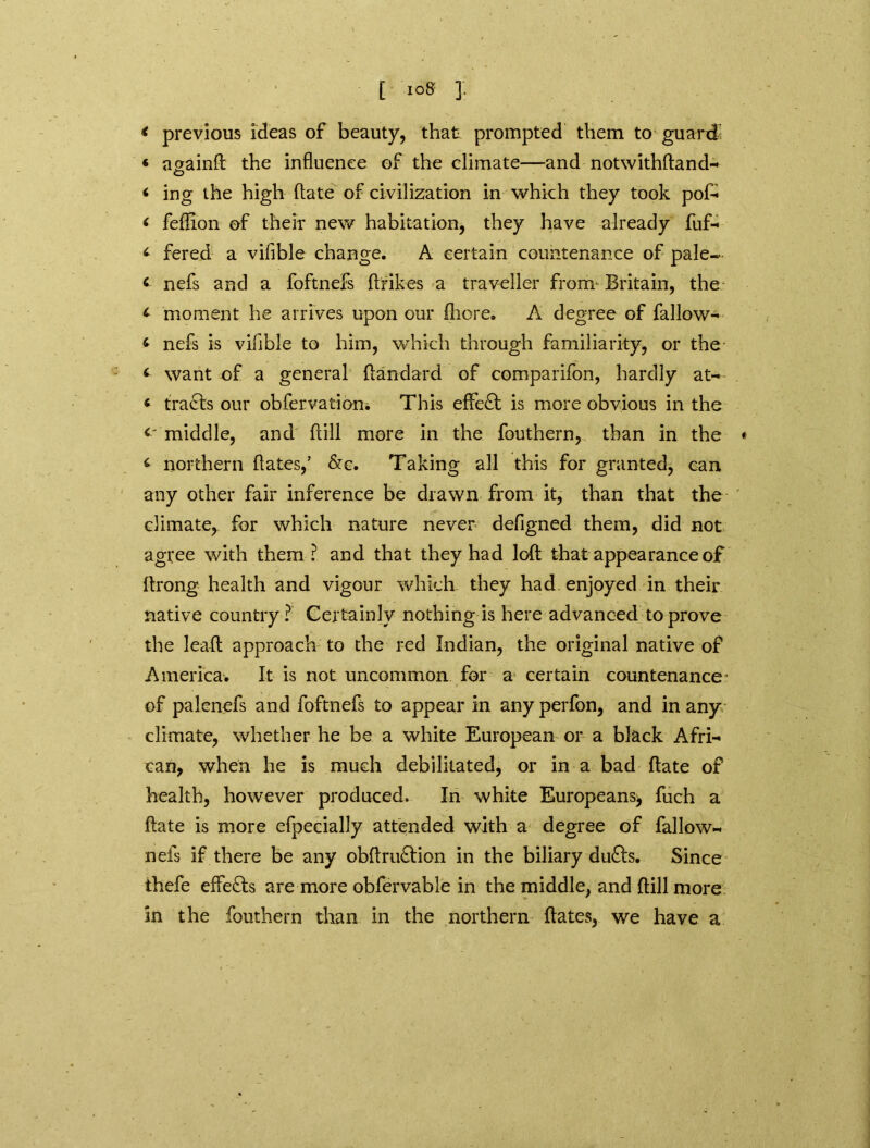 < previous ideas of beauty, that prompted them to guard « againd the influence of the climate—and notwithftand- ‘ ing the high ftate of civilization in which they took pof- < feflion of their new habitation, they have already fuf- ‘ fered a vifible change. A certain countenance of pale- < nefs and a foftnefs ftrikes a traveller from Britain, the * moment he arrives upon our fliore. A degree of fallow- ‘ nefs is vifible to him, which through familiarity, or the want of a general ftandard of comparifon, hardly at- « trails our obfervatiom This effect is more obvious in the <' middle, and full more in the fouthern, than in the ♦ ^ northern dates,’ &c. Taking all this for granted, can any other fair inference be drawn from it, than that the climate, for which nature never deflgned them, did not agree with them ? and that they had loft that appearance of ftrong health and vigour which they had enjoyed in their native country? Certainly nothing is here advanced to prove the lead approach to the red Indian, the original native of America. It is not uncommon for a certain countenance of palenefs and foftnefs to appear in any perfon, and in any climate, whether he be a white European or a black Afri- can, when he is much debilitated, or in a bad ftate of health, however produced. In white Europeans* fuch a ftate is more efpecially attended with a degree of fallow*, nefs if there be any obftru&ion in the biliary dufts. Since thefe effects are more obfervable in the middle, and ftill more in the fouthern than in the northern dates, we have a