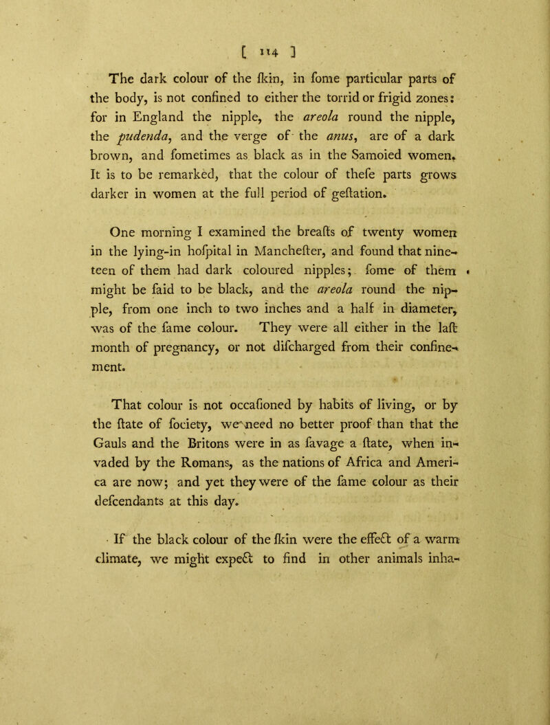 The dark colour of the fkin, in fome particular parts of the body, is not confined to either the torrid or frigid zones; for in England the nipple, the areola round the nipple, the pudenda, and the verge of' the anus, are of a dark brown, and fometimes as black as in the Samoied women. It is to be remarked, that the colour of thefe parts grows darker in women at the full period of geftation. One morning I examined the breafts of twenty women in the lying-in hofpital in Manchefter, and found that nine- teen of them had dark coloured nipples;- fome of them might be faid to be black, and the areola round the nip- ple, from one inch to two inches and a half in diameter, was of the fame colour. They were all either in the laft month of pregnancy, or not difcharged from their confines ment. That colour is not occafioned by habits of living, or by the ftate of fociety, wemeed no better proof than that the Gauls and the Britons were in as favage a ftate, when in- vaded by the Romans, as the nations of Africa and Ameri- ca are now; and yet they were of the fame colour as their defendants at this day. • If the black colour of the fkin were the effect of a warm climate, we might expeft to find in other animals inha-