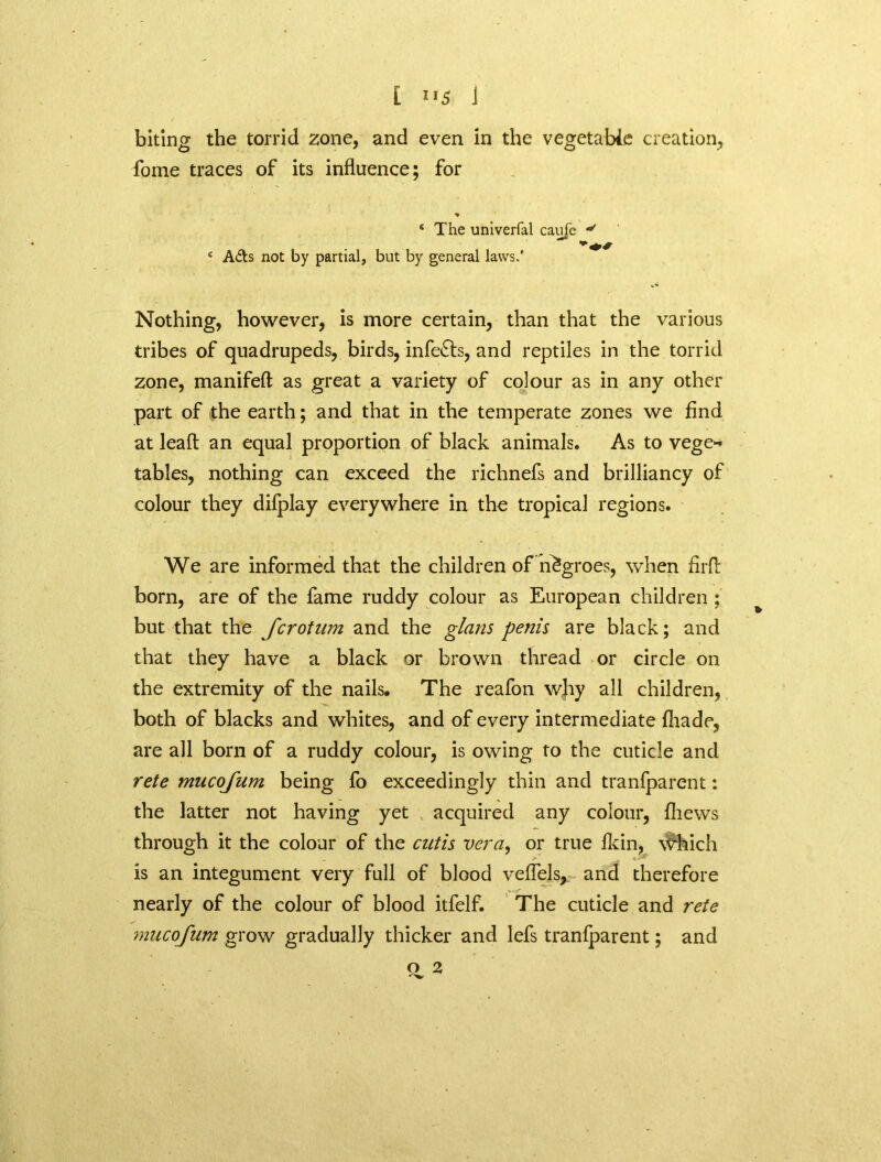 [ j biting the torrid zone, and even in the vegetable creation, fome traces of its influence; for * ‘ The univerfal caufe v e Aits not by partial, but by general laws.’ Nothing, however, is more certain, than that the various tribes of quadrupeds, birds, infects, and reptiles in the torrid zone, manifeft as great a variety of colour as in any other part of the earth; and that in the temperate zones we find at lead an equal proportion of black animals. As to vege-* tables, nothing can exceed the richnefs and brilliancy of colour they difplay everywhere in the tropical regions. We are informed that the children of negroes, when fir A born, are of the fame ruddy colour as European children ; but that the Jcrotum and the glans penis are black; and that they have a black or brown thread or circle on the extremity of the nails. The reafon why all children, both of blacks and whites, and of every intermediate fliade, are all born of a ruddy colour, is owing to the cuticle and rete mucojum being fo exceedingly thin and tranfparent: the latter not having yet acquired any colour, fliews through it the colour of the cutis vera, or true fkin, which is an integument very full of blood veflels, and therefore nearly of the colour of blood itfelf. The cuticle and rete mucojum grow gradually thicker and lefs tranfparent; and O 2