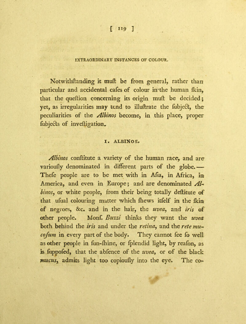 EXTRAORDINARY INSTANCES OF COLOUR. Notwithstanding it mud be from general* rather than particular and accidental cafes of colour hrthe human fkin, that the queftion concerning its origin mull; be decided; yet, as irregularities may tend to illuftrate the fubje£t, the peculiarities of the Albinos become, in this place, proper fubjedts of inveftigation0 X. ALBINO SV Albinos conftitute a variety of the human racer and are varioufly denominated in different parts of the globe.—- Thefe people are to be met with in Afia, in Africa, in America, and even in Europe; and are denominated AU binos, or white people, from their being totally deftitute of that ufual colouring matter which fhews itfelf in the fkin of negroes, &c. and in the hair, the uvea, and iris of other people* Monf. Buzzi thinks they want the uvea both behind the iris and under the retina, and the rete mu- cojum in every part of the body. They cannot fee fo well as other people in fun-fhine, or fplendid light, by reafon, as is fuppofed, that the abfence of the uvea, or of the black mucus, admits light too copioufly into the eye. The co-