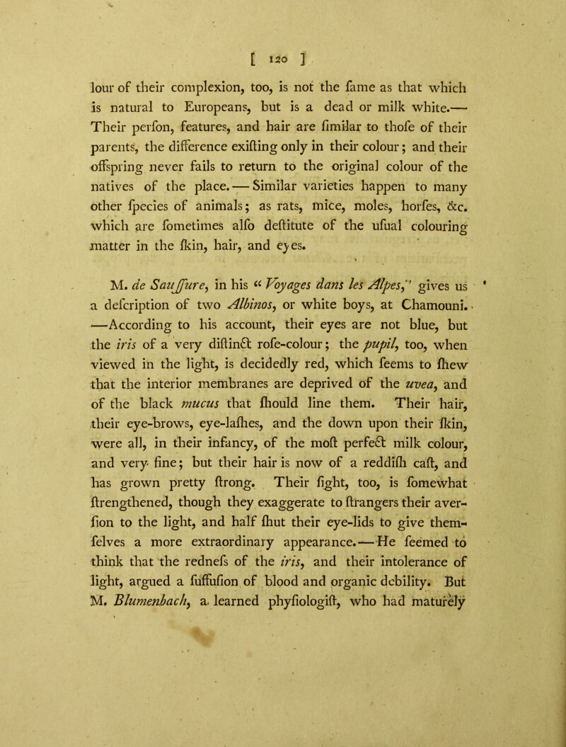 lour of their complexion, too, is not the fame as that which is natural to Europeans, but is a dead or milk white.—- Their perfon, features, and hair are fimilar to thofe of their parents, the difference exifting only in their colour; and their offspring never fails to return to the original colour of the natives of the place. -— Similar varieties happen to many other fpecies of animals; as rats, mice, moles, horfes, &c. / ' which are fometimes alfo deftitute of the ufual colouring O matter in the fkin, hair, and eyes. v ^ M. de SauJjure, in his a Voyages dans les Alpesgives us a defeription of two Albinos, or white boys, at Chamouni. ■—According to his account, their eyes are not blue, but the iris of a very difiin£t rofe-colour; the pupils too, when viewed in the light, is decidedly red, which feems to fhew that the interior membranes are deprived of the uvea, and of the black mucus that fhould line them. Their hair, their eye-brows, eye-lafhes, and the down upon their fkin, were all, in their infancy, of the moft perfect milk colour, and very fine; but their hair is now of a reddifh caft, and has grown pretty ftrong. Their fight, too, is fomewhat flrengthened, though they exaggerate to ftrangers their aver- fion to the light, and half fhut their eye-lids to give them- felves a more extraordinary appearance.— He feemed to think that the rednefs of the iris, and their intolerance of light, argued a fuffufion of blood and organic debility. But M. Blumenbach, a, learned phyfiologilf, who had maturely