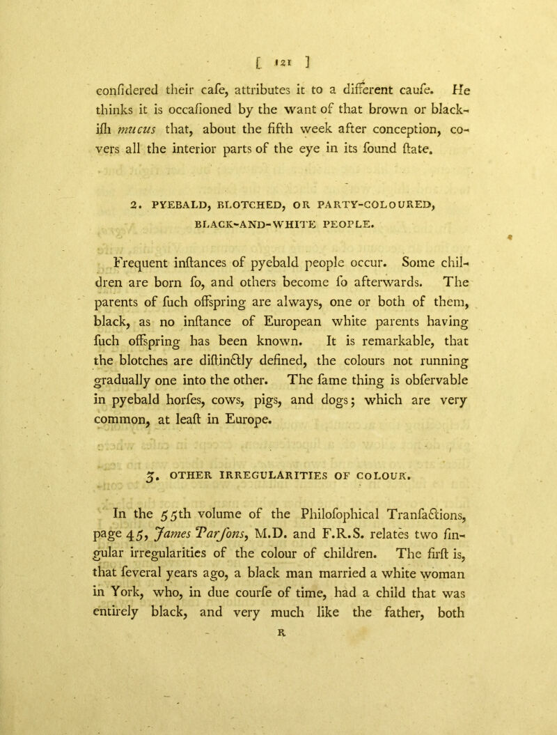 Gonfidered their cafe, attributes it to a different caufe. He thinks it is occafioned by the want of that brown or blacks ifli mucus that, about the fifth week after conception, co- vers all the interior parts of the eye in its found date. 2. PYEBALD, BLOTCHED, OK PARTY-COLOURED, BLACK-AND-WHITE PEOPLE. Frequent inftances of pyebald people occur. Some chil- dren are born fo, and others become fo afterwards. The parents of fuch offspring are always, one or both of them, black, as no inftance of European white parents having fuch offspring has been known. It is remarkable, that the blotches are diflinftly defined, the colours not running gradually one into the other. The fame thing is obfervable in pyebald horfes, cows, pigs, and dogs; which are very common, at leaf! in Europe. 5. OTHER IRREGULARITIES OF COLOUR. In the 55th volume of the Philofophical Tranfa&ions, page 45, James Varjons, M.D. and F.R.S. relates two lin- gular irregularities of the colour of children. The firft is, that feveral years ago, a black man married a white woman in York, who, in due courfe of time, had a child that was entirely black, and very much like the father, both R