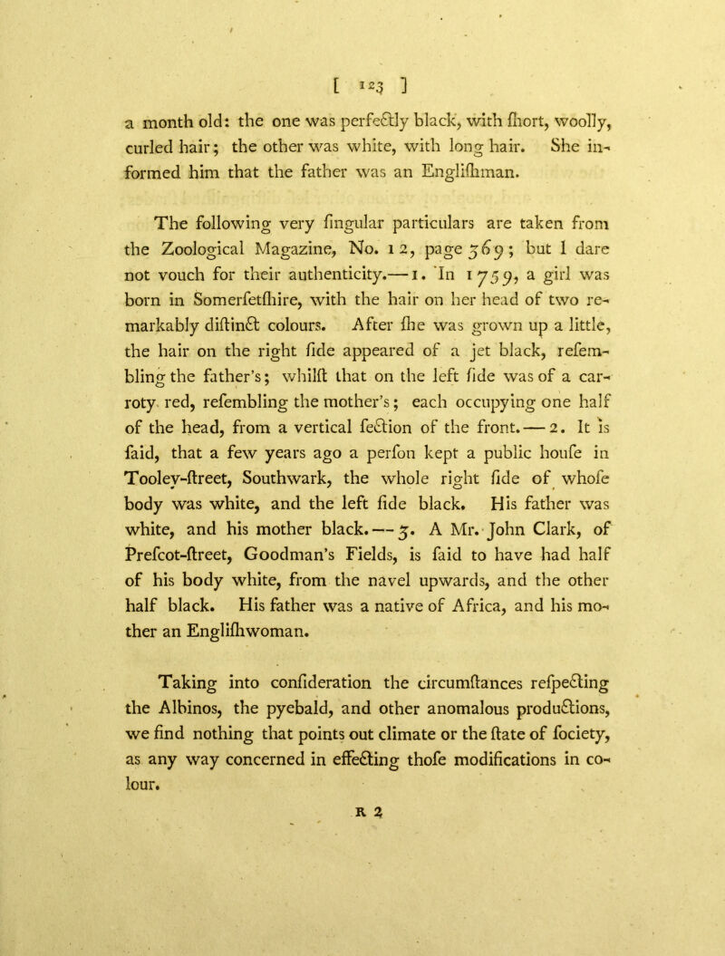 / [ i23 1 a month old: the one was perfectly black, with fhort, woolly, curled hair; the other was white, with long hair. She in- formed him that the father was an Englifhman. The following very fingular particulars are taken from the Zoological Magazine, No. 12, page 569; but 1 dare not vouch for their authenticity.— 1. In 1755?, a girl was born in Somerfetfhire, with the hair on her head of two re- markably diftinCt colours. After (lie was grown up a little, the hair on the right fide appeared of a jet black, refeca- bling the father’s; whilft that on the left fide was of a car- roty red, refembling the mother’s; each occupying one half of the head, from a vertical feCtion of the front.— 2. It is faid, that a few years ago a perfon kept a public houfe in Toolev-ftreet, Southwark, the whole right fide of whofe body was white, and the left fide black. His father was white, and his mother black. — 5. A Mr. John Clark, of Prefcot-ftreet, Goodman’s Fields, is faid to have had half of his body white, from the navel upwards, and the other half black. His father was a native of Africa, and his mo- ther an Englifhwoman. Taking into confideration the circumftances refpeCting the Albinos, the pyebald, and other anomalous productions, we find nothing that points out climate or the flate of fociety, as any way concerned in effecting thofe modifications in co- lour. R Z