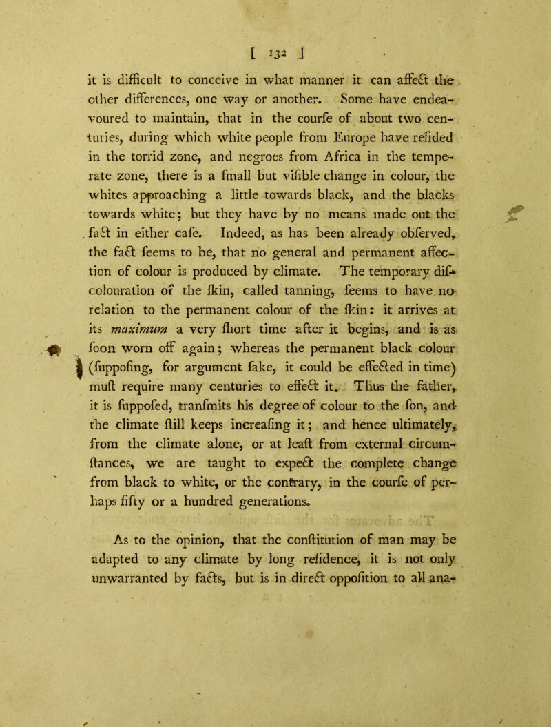 other differences, one way or another. Some have endea- voured to maintain, that in the courfe of about two cen- turies, during which white people from Europe have refided in the torrid zone, and negroes from Africa in the tempe- rate zone, there is a fmall but vifible change in colour, the whites approaching a little towards black, and the blacks towards white; but they have by no means made out the . fa£t in either cafe. Indeed, as has been already obferved, the fa£t feems to be, that no general and permanent affec- tion of colour is produced by climate. The temporary dif-* colouration of the fkin, called tanning, feems to have no relation to the permanent colour of the fkin: it arrives at its maximum a very fhort time after it begins, and is as foon worn off again; whereas the permanent black colour (fuppofing, for argument fake, it could be effe&ed in time) muff require many centuries to effedi: it. Thus the father, it is fuppofed, tranfmits his degree of colour to the fon, and the climate (till keeps increafing it; and hence ultimately, from the climate alone, or at leaft from external circum- ftances, we are taught to expert the complete change from black to white, or the contrary, in the courfe of per- haps fifty or a hundred generations. As to the opinion, that the conftitution of man may be adapted to any climate by long refidence, it is not only unwarranted by fa£ts, but is in direct oppofition to all ana-