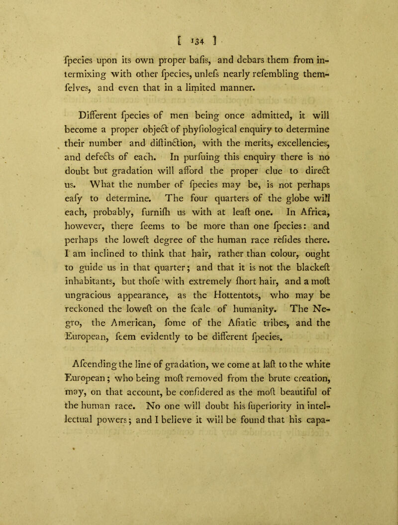 fpecies upon its own proper balls, and debars them from in- termixing with other fpecies, unlefs nearly refembling them- felves, and even that in a limited manner. Different fpecies of men being once admitted, it will become a proper object of phyfiological enquiry to determine their number and didin£tion, with the merits, excellencies, and defeats of each. In purfuing this enquiry there is no doubt but gradation will afford the proper clue to direct us. What the number of fpecies may be, is not perhaps eafy to determine. The four quarters of the globe will each, probably, furnifh us with at lead one. In Africa, however, there feems to be more than one fpecies: and perhaps the lowed degree of the human race relides there. I am inclined to think that hair, rather than colour, ought to guide us in that quarter; and that it is not the blacked inhabitants, but thofe ' with extremely Ihort hair, and a mod ungracious appearance, as the Hottentots, who may be reckoned the lowed on the fcale of humanity. The Ne- gro, the American, fome of the Afiatic tribes, and the European, feem evidently to be different fpecies. Afcending the line of gradation, we come at lad to the white European; who being mod removed from the brute creation, may, on that account, be confidered as the mod beautiful of the human race. No one will doubt his fuperiority in intel- lectual powers; and I believe it will be found that his capa-