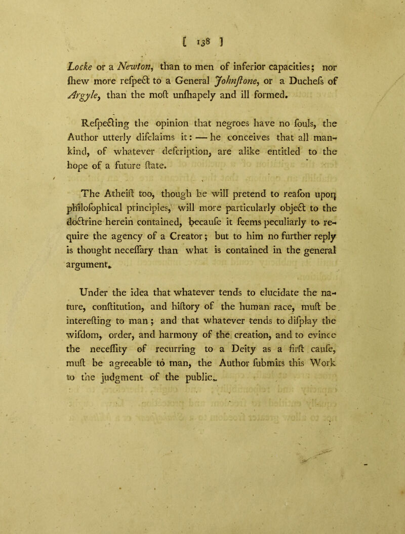 [ i3» ] Locke or a Newton, than to men of inferior capacities; nor fhew more refpect to a General JohnJtone, or a Duchefs of Argyle^ than the mod unfhapely and ill formed, Refpe£ling the opinion that negroes have no fouls, the Author utterly difclaims it: — he conceives that all man-* kind, of whatever defcription, are alike entitled to the hope of a future date. \ The Atheid too, though he will pretend to reafon upor| philolbphical principles, will more particularly object to the doctrine herein contained, becaufe it feems peculiarly to re- quire the agency of a Creator; but to him no further reply is thought necedary than what is contained in the general argument,, Under the idea that whatever tends to elucidate the na- ture, conditution, and hidory of the human race, mud be intereding to man ; and that whatever tends to difplay the wifdom, order, and harmony of the creation, and to evince the neceflity of recurring to a Deity as a fird caufe, mud be agreeable to man, the Author fubmirs this Work to the judgment of the public*.