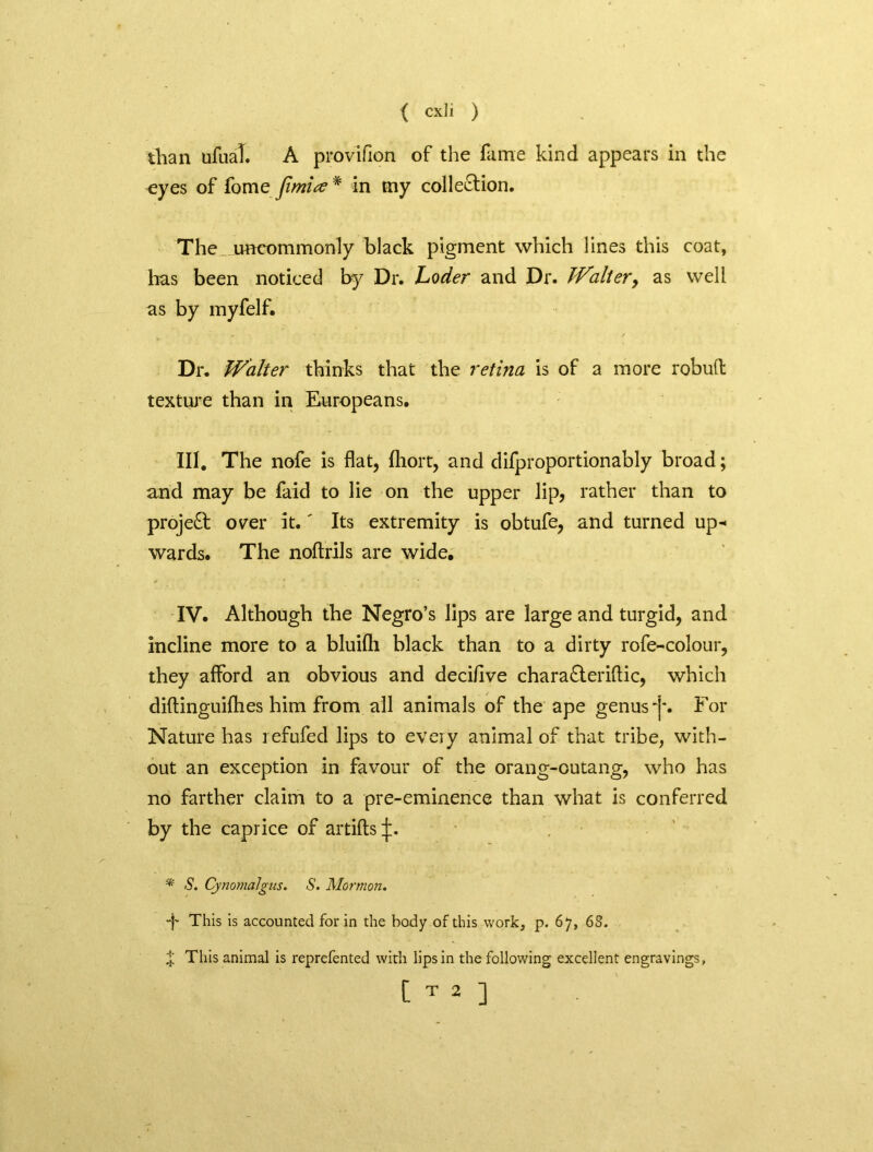 than ufual. A proviflon of the fame kind appears in the eyes of fome Jimite # in my colle&ion. The_ uncommonly black pigment which lines this coat, has been noticed by Dr. Loder and Dr. Walter, as well as by myfelf. Dr. Walter thinks that the retina is of a more robu(t texture than in Europeans. III. The nofe is flat, fliort, and difproportionably broad; and may be faid to lie on the upper lip, rather than to project over it.' Its extremity is obtufe, and turned up- wards. The noftrils are wide. IV. Although the Negro’s lips are large and turgid, and incline more to a bluifli black than to a dirty rofe-colour, they afford an obvious and deciflve chara&eriftic, which diftinguifhes him from all animals of the ape genus -j*. For Nature has refufed lips to every animal of that tribe, with- out an exception in favour of the orang-outang, who has no farther claim to a pre-eminence than what is conferred by the caprice of artiftsij:. * S. Cynomalgus. S. Mormon. •f This is accounted for in the body of this work, p. 67, 68. X This animal is reprefented with lips in the following excellent engravings, [ T 2 ]