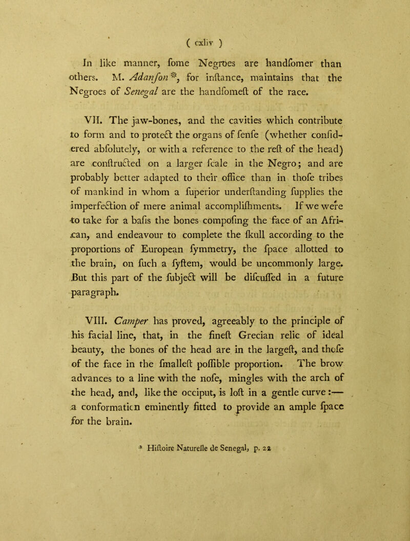 In like manner, fome Negroes are handfomer than others. M. Adanfon % for inftance, maintains that the Negroes of Senegal are the handfomeft of the race. VII. The jaw-bones, and the cavities which contribute to form and to protect the organs of fenfe (whether confid- ered abfolutely, or with a reference to the reft of the head) are conftrufted on a larger fcale in the Negro; and are probably better adapted to their office than in thofe tribes of mankind in whom a fuperior underftanding fupplies the imperfection of mere animal accomplifhments. If we were ■to take for a bafts the bones compofing the face of an Afri- can, and endeavour to complete the fkull according to the proportions of European fymmetry, the fpace allotted to the brain, on fuch a fyftem, would be uncommonly large. .But this part of the fubjeCt will be difcuffied in a future paragraph. VIII. Camper has proved, agreeably to the principle of his facial line, that, in the fineft Grecian relic of ideal beauty, the bones of the head are in the largeft, and thcfe of the face in the fmalleft poffible proportion. The brow advances to a line with the nofe, minojes with the arch of the head, and, like the occiput, is loft in a gentle curve :— a conformaticn eminently fitted to provide an ample fpacc for the brain. * Hiftoire Naturelle de Senegal, p. 22