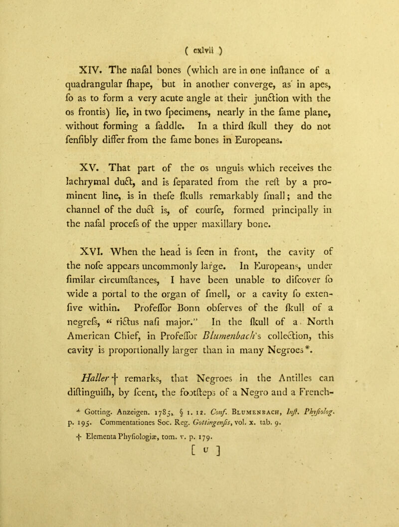 ( exlvli ) XIV. The nafal bones (which are in one inftance of a quadrangular fhape, but in another converge, as in apes, fo as to form a very acute angle at their junction with the os frontis) lie, in two fpecimens, nearly in the fame plane, without forming a faddle. In a third Ikull they do not fenfibly differ from the fame bones in Europeans. XV. That part of the os unguis which receives the lachrymal du£t, and is feparated from the rell by a pro- minent line, is in thefe fkulls remarkably final!; and the channel of the duel is, of courfe, formed principally in the nafal procefs of the upper maxillary bone. XVI. When the head is feen in front, the cavity of the nofe appears uncommonly large. In Europeans, under fimilar circumftances, I have been unable to difcover fo wide a portal to the organ of fmell, or a cavity fo exten- five within. Profeflor Bonn obferves of the fkull of a negrefs, “ ri£lus nafi major.” In the fkull of a. North American Chief, in Profeflor Btumenbach's collection, this cavity is proportionally larger than in many Negroes*. Haller•j' remarks, that Negroes in the Antilles can diftinguifh, by fcent, the foatfteps of a Negro and a French- Gorting. Anzeigen. 1785, § 1. 12. Conf. Blumenbach, InJ?. Phvfiolog. p. 195. Commentationes Soc. Reg. Gottingen/is, vol. x. tab. 9. * . ' » •f Elementa Phyfiologite, tom. v. p. 179. [  ]