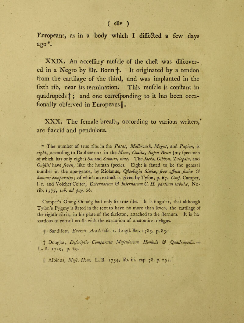 Europeans, as in a body which I differed a few days ago #. XXIX, An acceflary mufcle of the cheft was difcover- ed in a Negro by Dr. Bonn^. It originated by a tendon from the cartilage of the third, and was implanted in the fixth rib, near its termination. This mufcle is conftant in quadrupeds^; and one correfponding to it has been occa- fionally obferved in Europeans ||. XXX. The female breads, according to various writers/ are flaccid and pendulous. * The number of true ribs in the Patas, Malbrouck, Magot, and Papon, is ■eight, according to Daubenton: in the Mone, Coaita, Sajon Brun (my fpecimen of which has only eight) Sai and Saimiri, nine. The Jocko, Gibbon, Talepoin, and Ouijliti have jeven, like the human fpecies. Eight is ftated to be the general number in the ape-genus, by Riolanus, OJleologia Simia, five ojfmm fimia & hominis eomparatio; of which an extradt is given by Tyfon, p. 67. Conf. Camper, 1. c. and Volcher Goiter, Externarum & lnternarum C. H. partinm tabuLe, No- rib. 1573, lab. ad pag. 66. I - ' ' Camper’s Orang-Outartg had only fix true ribs. It is Angular, that although Tyfon’s Pygmy is ftated in the text to have no more than feven, the cartilage of the eighth rib is, in his plate of the fkeleton, attached to the fternum. It is ha- zardous to entruft artifts with the execution of anatomical defigns. Sandifort, Exercit. Acad. fafc. 1. Lugd.Bat. 1783, p. 83. t Douglas, Defcriptio Comparata Mufculorum Hominis & Quadrupedis.— L. B. 1729, p. 29. j| Albinus, Mnfc. Horn. L. B. 1734, lib. iii. cap. 78. p. 791.'