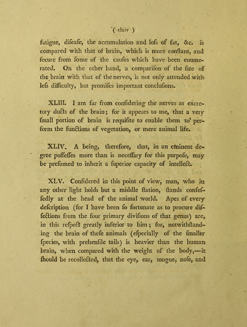 fatigue, difeafe, the accumulation and lofs of fat, &c. is compared with that of brain, which is more conftant, and feeure from fome of the caufes which have been enume- rated. On the other hand, a companion of the fize of the brain with that of the nerves, is not only attended with lefs difficulty, but promifes important conclufions.. XLIII. I am far from confidering the nerves as excre- tory duCts of the brain; for it appears to me, that a very fmall portion of brain is requifite to enable them to' per- form the functions of vegetation, or mere animal life. XLIY. A being, therefore, that, in an eminent de- gree pofTeffes more than is neceffary for this purpofe, may be prefumed to inherit a fuperior capacity of intellect. XLV. Confidered in this point, of view, man, who in any other light holds but a middle ftation, hands confef- fedly at the head of the animal world. Apes of every defcription (for I have been fb fortunate as to procure dif- feCtions from the four primary divifions of that genus) are, in this refpeCt greatly inferior to him ; for, notwithftand- ing the brain of thefe animals (efpecially of the fmaller fpecies, with prehenfile tails) is heavier than the human brain, when compared with the weight of the body,—it fhould be recollected, that the eye, ear, tongue, nofe, and