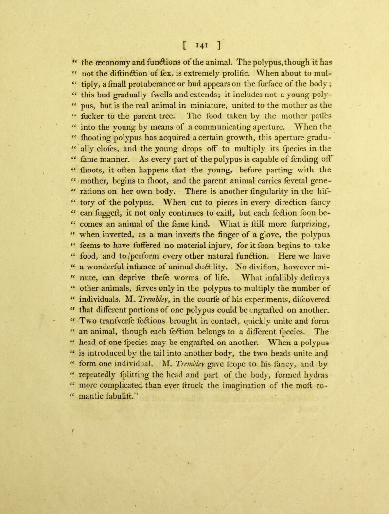 tc the oeconomy and fundions of the animal. The polypus, though it has “ not the diftindion of fex, is extremely prolific. When about to mul- “ tiply, a fmall protuberance or bud appears on the furface of the body ; “ this bud gradually fwells and extends; it includes not a young poly- “ pus, but is the real animal in miniature, united to the mother as the “ fucker to the parent tree. The food taken by the mother palfes “ into the young by means of a communicating aperture. When the “ fliooting polypus has acquired a certain growth, this aperture gradu- “ ally doles, and the young drops off to multiply its lpecies in the “ fame manner. As every part of the polypus is capable of fending off “ llioots, it often happens that the young, before parting with the il mother, begins to flioot, and the parent animal carries feveral gene- “ rations on her own body. There is another fingularky in the hif- “ tory of the polypus. When cut to pieces in every diredion fancy “ can fuggelt, it not only continues to exift, but each fedion foon be^- “ comes an animal of the fame kind. What is fiill more furprizing, st when inverted, as a man inverts the finger of a glove, the polypus “ feems to have fuffered no material injury, for it foon begins to take t( food, and to ^perform every other natural fundion. Here we have “ a wonderful infiance of animal dudility. No divifion, however mi- “ nute, can deprive thefe worms of life. What infallibly deftroys iC other animals, ferves only in the polypus to multiply the number of “ individuals. M.. Tremhley, ia the courfe of his experiments, difcovered “ that different portions of one polypus could be engrafted on another. “ Two tranfverfe fedions brought in contad, quickly unite and form “ an animal, though each fedion belongs to a different lpecies. The “ head of one lpecies may be engrafted on another. When a polypus “ is introduced by the tail into another body, the two heads unite an<j “ form one individual, hi. Tremhley gave fcope to his fancy, and by u repeatedly Iplitting the head and part of the body, formed hydras u more complicated than ever firuck the imagination of the mofi ro» “ mantic fabuUft.” f