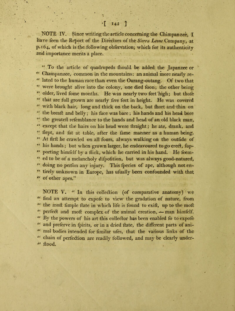 .  *1 143 I ( . NOTE IV. Since writing the article concerning the Chimpanzee, I haye feen the Report of the Directors of the Sierra Leone Company, at p.164, of which is the following obfervation; which for its authenticity and importance merits a place. “.To the article of quadrupeds thould be added the Japanzee or “ Ghampanzee, common in the mountains: an animal more nearly re- “ lated to the human race than even the Ourang-outang. Of two that “ were brought alive into the colony, one died foon; the other being “ older, lived fome months. He was nearly two feet'high; but thofe “ that are full grown are nearly five feet in height. He was covered “ with black hair, long and thick on the back, but fhort and thin on “ the bread: and belly; his face was bare ; his hands and his head bore “ the greateft refemblance to the hands and head of an old black man, “ except that the hairs on his head were ftraight; he ate, drank, and “ flept, and tat at table, after the fame manner as a human being. “ At firtt he crawled on all fours, always walking on the outfide of his hands ; but when grown larger, he endeavoured to go ereCt, fup- “ porting himfelf by a flick, which he carried in his hand. He feem- “ ed to be of a melancholy difpofition, but was always good-natured, st doing no perfon any injury. This fpecies of ape, although not en- “ tirely unknown in Europe, has ufually been confounded with that “ of other apes.” NOTE V. “ In this collection (of comparative anatomy) wt “ find an attempt to expole to view the gradation of nature, from “ the mofl limple flate in which life is found to exift, up to the moft “ perfect and moft complex of the animal creation, — man himfelf. <£ By the powers of his art this collector has been enabled fo to expole “ and preferve in fpirits, or in a dried flate, the different parts of ani- “ mal bodies intended for fimilar ufes, that the various links of the “ chain of perfection are readily followed, and may be clearly under- flood. ,