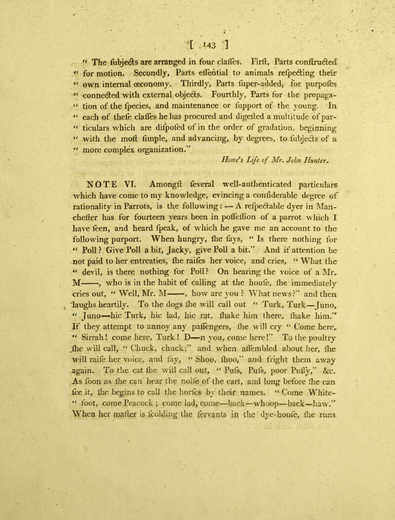 “ The fubje&s are arranged in four clailes. Firll, Parts conltrucled <c for motion. Secondly, Parts elferitial to animals relpe6ting their “ own internal oeconomy. Thirdly, Parts fupe.r-added, lor purpofes “ conneded with external objects. Fourthly, Parts for the propaga- “ tion of the fpecies, and maintenance or fupport of the young. In “ each of thefe clades he has procured and digelled a multitude of par- “ ticulars which are difpofed of in the order of gradation, beginning “ with the mod timple, and advancing, by degrees, to fubjeels of a “ more complex organization.” Home's Life of Mr. John Hunter. NOTE VI. Among!! feveral well-authenticated particulars which have come to my knowledge, evincing a condderable degree of rationality in Parrots, is the following: —A refpedable dyer in Man- chetler has for fourteen years been in poiTeflion of a parrot which I have feen, and heard fpeak, of which he gave me an account to the following purport. When hungry, lire fays, “ Is there nothing for “ Poll ? Give Poll a bit, Jacky, give Poll a bit.” And if attention be not paid to her entreaties, fhe raifes her voice* and cries, “ What the “ devil, is there nothing for Poll ? On hearing the voice of a Mr.. M , who is in the habit of calling at the lioule, tire immediately cries out, “ Well, Mr. M -, how are you ? What news?” and then v 'laughs heartily. To the dogs the will call out “ Turk, Turk—Juno, “ Juno—hie Turk, hie lad, hie rat, diake him there, lhake him.,r If they attempt to annoy any padengers, die will cry “ Come here, “ Sirrah! come here, Turk ! D—n you,, come here!” To the poultry _die will call, “ Chuck, chuck;” and when adembled about her, die will raife her voice, and fay, “ Shoo, fhoo,” and fright them away again. To the cat die will call out, “ Pufs, Puls, poor Fully,” &c. As foon as the can hear the nolle of the cart, and long before die can lee it, die begins to call the horfes by their names. <4 Come White- “ foot, come Peacock ; come lad, come—back—whoop—back—haw.” When her mailer is fcolding the fervants in the dye-boufe, die runs