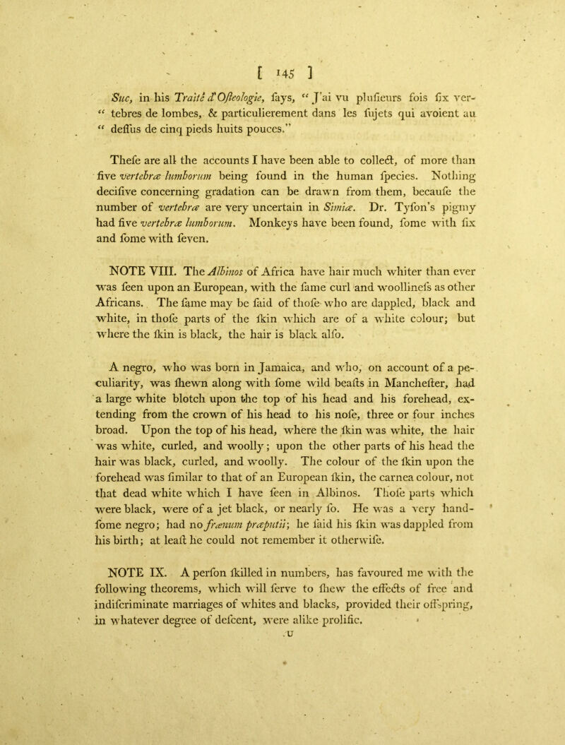 Sue, in liis Traitc cTOjleologie, lays, “ J’ai vu plufieurs fois fix ver- “ tebres de lombes, & particulierement dans les fujets qui avoient au “ deffus de cinq pieds huits pouces.” Thefe are all the accounts I have been able to collect, of more than five vertebra himborum being found in the human fpecies. Nothing decifive concerning gradation can be drawn from them, becaufe the number of vertebra are very uncertain in Simla. Dr. Tyfon’s pigmy had five vertebra lumborum. Monkeys have been found, fome with fix and fome with feven. NOTE VIII. The. Albinos of Africa have hair much whiter than ever was feen upon an European, with the fame curl and woollinefs as other Africans. The fame may be faid of thofe who are dappled, black and white, in thofe parts of the Ikin which are of a white colour; but where the Ikin is black, the hair is black alfo. A negro, who was born in Jamaica, and who, on account of a pe- culiarity, was Ihewn along with fome wild beafts in Manchelter, had a large white blotch upon the top of his head and his forehead, ex- tending from the crown of his head to his nofe, three or four inches broad. Upon the top of his head, where the Ikin was white, the hair was white, curled, and woolly; upon the other parts of his head the hair was black, curled, and ’woolly. The colour of the Ikin upon the forehead was fimilar to that of an European Ikin, the carnea colour, not that dead white which I have feen in Albinos. Thofe parts which were black, were of a jet black, or nearly fo. He was a very hand- fome negro; had no franum praputiv, he faid his Ikin was dappled from his birth; at lead he could not remember it otherwife. NOTE IX. A perfon fkilled in numbers, has favoured me with the following theorems, which will ferve to fliew the effedts of free and indiferiminate marriages of whites and blacks, provided their offspring, in whatever degree of defeent, were alike prolific. -U