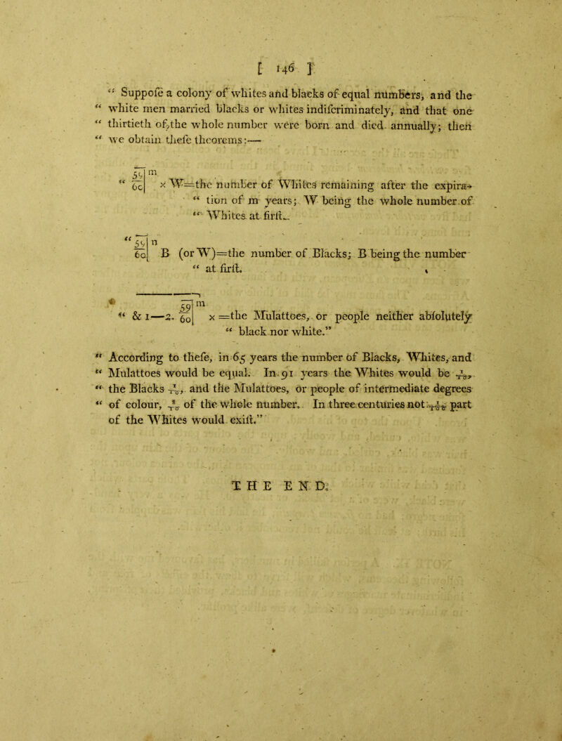 “ Suppofe a colony of whites arid blaeks of equal numbers, and the “ white men married blacks or whites indifcriminately, and that one  thirtieth of the whole number were born and died annually; then ** we obtain thefe theorems;— U x W=the number of Whites remaining after the expire- “ tion of m years; W being the whole number of “ Whites, at firlt^ n B (orW)=the number of Blacks; B being the number “ at firit » 4< & i—a. 59 60 m x =the Mulattoes, or “ black nor white.” people neither abfolutely *' According to thefe, in 65 years the number of Blacks, Whites, and s< Mulattoes would be equal. In 91 years the Whites would be JL.,. “ the Blacks and the Mulattoes, or people of intermediate degrees “ of colour, JL of the whole number. In three.centuries not ^4^ part of the Whites wmuld exilt.” T H E E N: D,