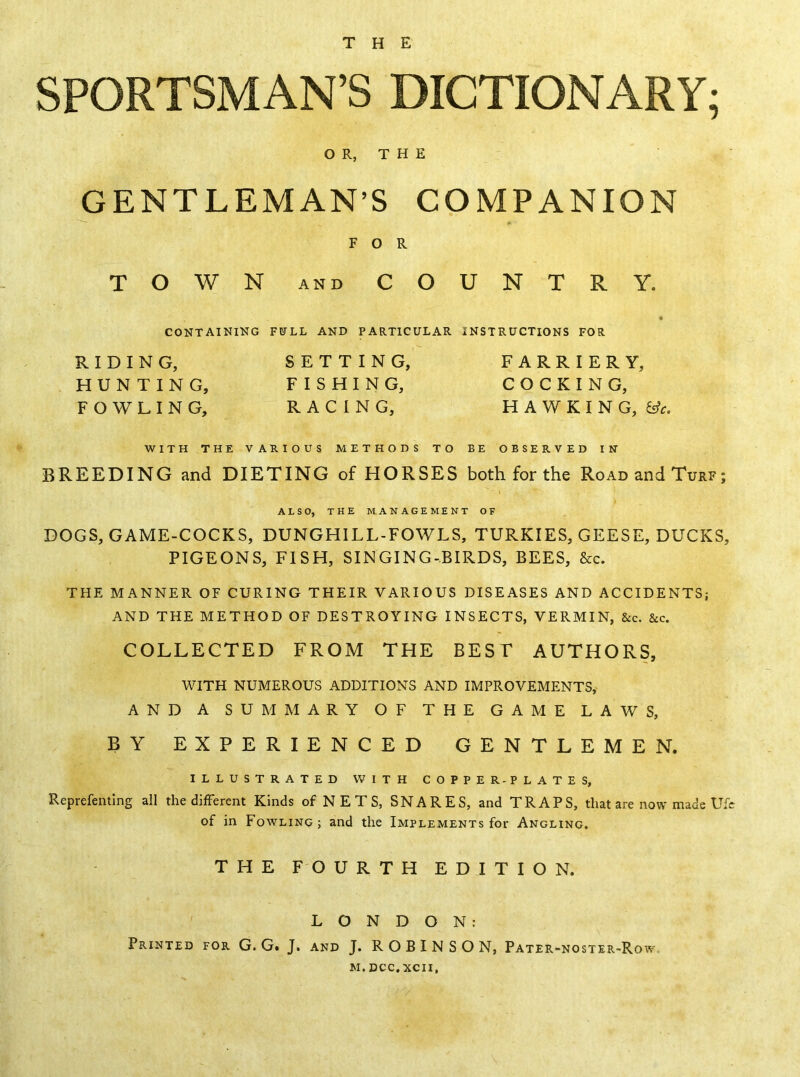 SPORTSMAN’S DICTIONARY; O R, T H E GENTLEMAN’S COMPANION FOR TOWN AND COUNTRY. CONTAINING FULL AND PARTICULAR INSTRUCTIONS FOR RIDING, SETTING, FARRIERY, HUNTING, FISHING, COCKING, FOWLING, RACING, HAWKING, WITH THE VARIOUS METHODS TO BE OBSERVED IN BREEDING and DIETING of HORSES both for the Road and Turf; ALSO, THE MANAGEMENT OF DOGS, GAME-COCKS, DUNGHILL-FOWLS, TURKIES, GEESE, DUCKS, PIGEONS, FISH, SINGING-BIRDS, BEES, &c. THE MANNER OF CURING THEIR VARIOUS DISEASES AND ACCIDENTS; AND THE METHOD OF DESTROYING INSECTS, VERMIN, &c. &c. COLLECTED FROM THE BEST AUTHORS, WITH NUMEROUS ADDITIONS AND IMPROVEMENTS, AND A SUMMARY OF THE GAME LAWS, BY EXPERIENCED GENTLEMEN. ILLUSTRATED WITH COPPER-PLATES, Reprefenting all the difFerent Kinds of N E T S, SNARES, and TRAPS, that are now made Ufc of in Fowling; and the Implements for Angling. THE FOURTH EDITION. LONDON: Printed for G. G. J. and J. ROBINSON, Pater-noster-Row.