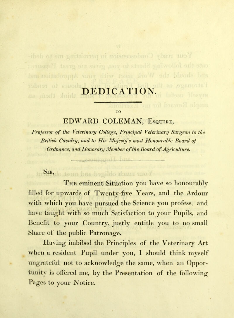 DEDICATION. TO EDWARD COLEMAN, Esquike, Professor of the Veterinary College, Principal Veterinary Surgeon to the British Cavalry, and to His Majesty s most Honourable Board of Ordnance, and Honorary Member of the Board of Agriculture. Sir, The eminent Situation you have so honourably filled for upwards of Twenty-five Years, and the Ardour with which you have pursued the Science you profess, and have taught with so much Satisfaction to your Pupils, and Benefit to your Country, justly entitle you to no small Share of the public Patronage. Having imbibed the Principles of the Veterinary Art when a resident Pupil under you, I should think myself ungrateful not to acknowledge the same, when an Oppor- tunity is offered me, by the Presentation of the following Pages to your Notice.