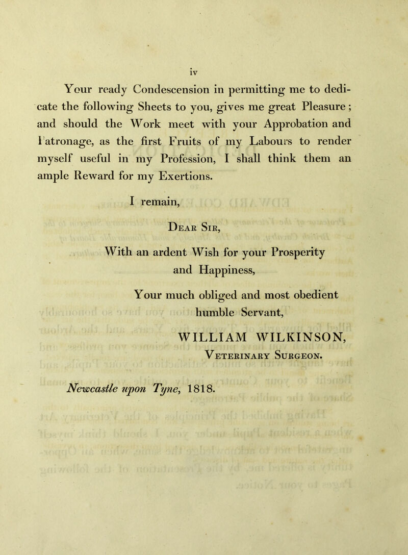 Your ready Condescension in permitting me to dedi- cate the following Sheets to you, gives me great Pleasure; and should the Work meet with your Approbation and Patronage, as the first Fruits of my Labours to render myself useful in my Profession, I shall think them an ample Reward for my Exertions. I remain, Dear Sir, With an ardent Wish for your Prosperity and Happiness, Your much obliged and most obedient humble Servant, WILLIAM WILKINSON, Veterinary Surgeon. Newcastle upon Tyne, 1818.