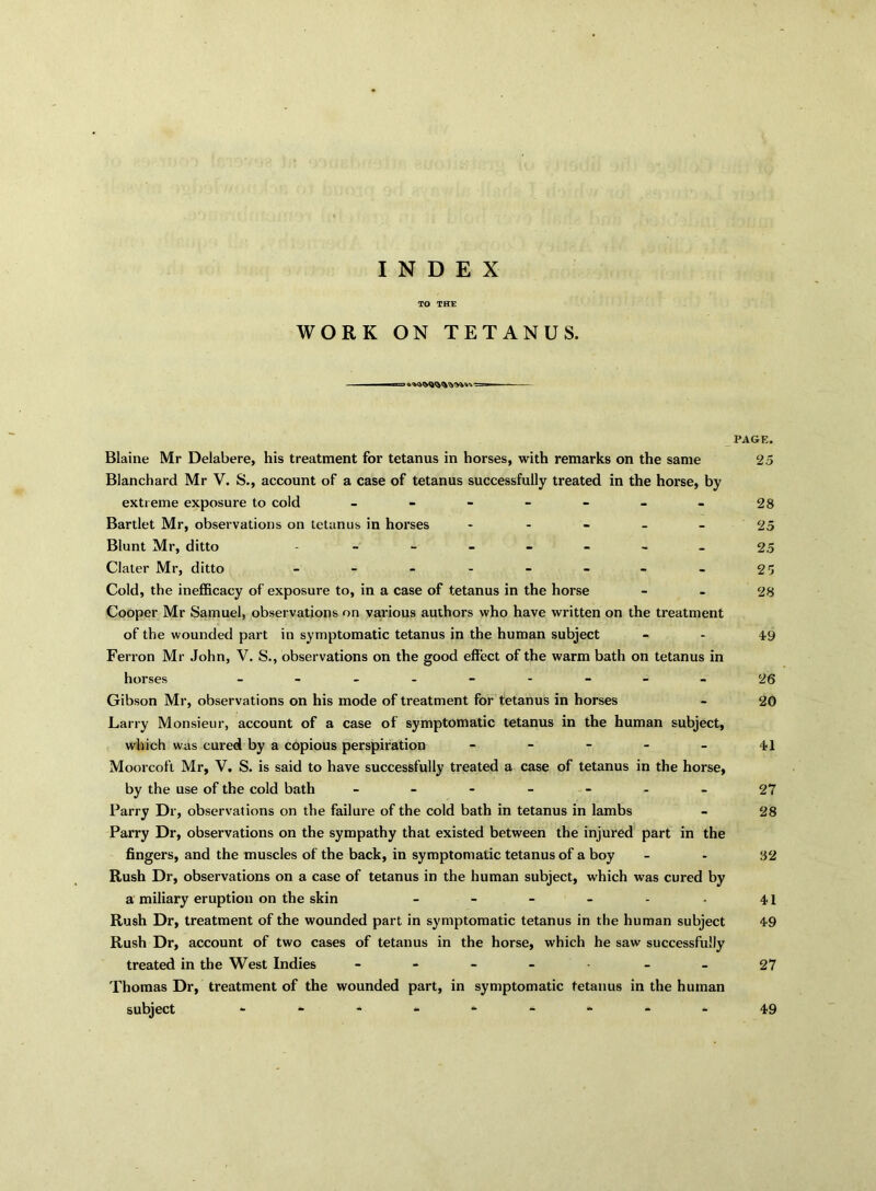 INDEX TO THE WORK ON TETANUS. Blaine Mr Delabere, his treatment for tetanus in horses, with remarks on the same Blanchard Mr V. S., account of a case of tetanus successfully treated in the horse, by extreme exposure to cold ------- Bartlet Mr, observations on tetanus in horses - Blunt Mr, ditto ------- Clater Mr, ditto -------- Cold, the inefficacy of exposure to, in a case of tetanus in the horse Cooper Mr Samuel, observations on various authors who have written on the treatment of the wounded part in symptomatic tetanus in the human subject Ferron Mr John, V. S., observations on the good effect of the warm bath on tetanus in horses --------- Gibson Mr, observations on his mode of treatment for tetanus in horses Larry Monsieur, account of a case of symptomatic tetanus in the human subject, which was cured by a copious perspiration - - - - - Moorcoft Mr, V. S. is said to have successfully treated a case of tetanus in the horse, by the use of the cold bath ------- Parry Dr, observations on the failure of the cold bath in tetanus in lambs Parry Dr, observations on the sympathy that existed between the injured part in the fingers, and the muscles of the back, in symptomatic tetanus of a boy Rush Dr, observations on a case of tetanus in the human subject, which was cured by a miliary eruption on the skin ------ Rush Dr, treatment of the wounded part in symptomatic tetanus in the human subject Rush Dr, account of two cases of tetanus in the horse, which he saw successfully treated in the West Indies ----- - Thomas Dr, treatment of the wounded part, in symptomatic tetanus in the human subject -------- PAGE. 25 28 25 25 25 28 49 26 20 41 27 28 82 41 49 27 49