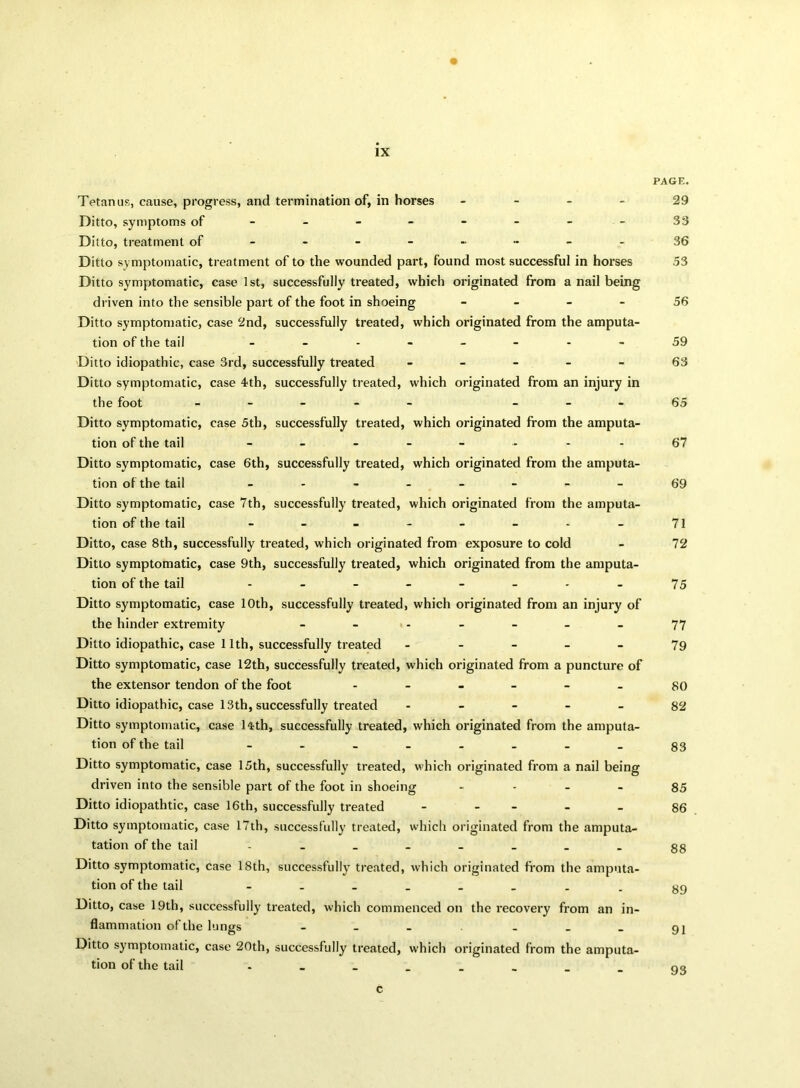 PAGE. Tetanus, cause, progress, and termination of, in horses - Ditto, symptoms of - - - - - - - Ditto, treatment of - -- -- -- - Ditto symptomatic, treatment of to the wounded part, found most successful in horses Ditto symptomatic, case 1st, successfully treated, which originated from a nail being driven into the sensible part of the foot in shoeing - Ditto symptomatic, case 2nd, successfully treated, which originated from the amputa- tion of the tail -------- Ditto idiopathic, case 3rd, successfully treated - Ditto symptomatic, the foot Ditto symptomatic, tion of the tail Ditto symptomatic, tion of the tail Ditto symptomatic, tion of the tail Ditto, case 8th, successfully treated, which originated from exposure to cold Ditto symptomatic, case 9th, successfully treated, which originated from the amputa- tion of the tail ------ Ditto symptomatic, case 10th, successfully treated, which originated from an injury of the hinder extremity ------- Ditto idiopathic, case 11th, successfully treated - Ditto symptomatic, case 12th, successfully treated, which originated from a puncture of the extensor tendon of the foot Ditto idiopathic, case 13th, successfully treated - Ditto symptomatic, case 14th, successfully treated, which originated from the amputa- tion of the tail . Ditto symptomatic, case 15th, successfully treated, which originated from a nail being driven into the sensible part of the foot in shoeing - Ditto idiopathtic, case 16th, successfully treated - - Ditto symptomatic, case 17th, successfully treated, which originated from the amputa- tation of the tail Ditto symptomatic, case 18th, successfully treated, which originated from the amputa- tion of the tail - Ditto, case 19th, successfully treated, which commenced on the recovery from an in- flammation of the lungs - Ditto symptomatic, case 20th, successfully treated, which originated from the amputa- tion of the tail . case 4th, successfully treated, which originated from an injury in case 5th, successfully treated, which originated from the amputa- case 6th, successfully treated, which originated from the amputa- case 7th, successfully treated, which originated from the amputa- 29 33 36 53 56 59 63 65 67 69 71 72 75 77 79 80 82 83 85 86 88 89 91 c 93