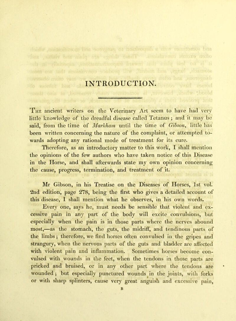 INTRODUCTION. The ancient writers on the Veterinary Art seem to have had very little knowledge of the dreadful disease called Tetanus ; and it may be said, from the time of Markham until the time of Gibson, little has been written concerning the nature of the complaint, or attempted to- wards adopting any rational mode of treatment for its cure. Therefore, as an introductory matter to this work, I shall mention the opinions of the few authors who have taken notice of this Disease in the Horse, and shall afterwards state my own opinion concerning the cause, progress, termination, and treatment of it. Mr Gibson, in his Treatise on the Diseases of Horses, 1st vol. 2nd edition, page 278, being the first who gives a detailed account of this disease, I shall mention what he observes, in his own words. Every one, says he, must needs be sensible that violent and ex- cessive pain in any part of the body will excite convulsions, but especially when the pain is in those parts where the nerves abound most,—as the stomach, the guts, the midriff, and tendinous parts of the limbs; therefore, we find horses often convulsed in the gripes and strangury, when the nervous parts of the guts and bladder are affected with violent pain and inflammation. Sometimes horses become con- vulsed with wounds in the feet, when the tendons in those parts are pricked and bruised, or in any other part where the tendons are wounded ; but especially punctured wounds in the joints, with forks or with sharp splinters, cause very great anguish and excessive pain, B