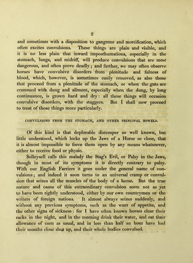 and sometimes with a disposition to gangrene and mortification, which often excites convulsions. These things are plain and visible, and it is no less plain that inward imposthumations, especially in the stomach, lungs, and midriff, will produce convulsions that are most dangerous, and often prove deadly ; and further, we may often observe horses have convulsive disorders from plenitude and fulness of blood, which, however, is sometimes easily removed, as also those that proceed from a plenitude of the stomach, or when the guts are crammed with dung and aliment, especially when the dung, by long continuance, is grown hard and dry : all these things will occasion convulsive disorders, with the staggers. But I shall now proceed to treat of those things more particularly. CONVULSIONS FROM THE STOMACH, AND OTHER PRINCIPAL BOWELS. Of this kind is that deplorable distemper so well known, but little understood, which locks up the Jaws of a Horse so close, that it is almost impossible to force them open by any means whatsoever, either to receive food or physic. Solleysell calls this malady the Stag’s Evil, or Palsy in the Jaws, though in most of its symptoms it is directly contrary to palsy. With our English Farriers it goes under the general name of con- vulsions ; and indeed it soon turns to an universal cramp or convul- sion that seizes all the muscles of the body of a horse. But the true nature and cause of this extraordinary convulsion seem not as yet to have been rightly understood, either by our own countrymen or the writers of foreign nations. It almost always seizes suddenly, and without any previous symptoms, such as the want of appetite, and the other signs of sickness : for I have often known horses clear their racks in the night, and in the morning drink their water, and eat their allowance of com as usual, and in less than half an hour have had their mouths close shut up, and their whole bodies convulsed.