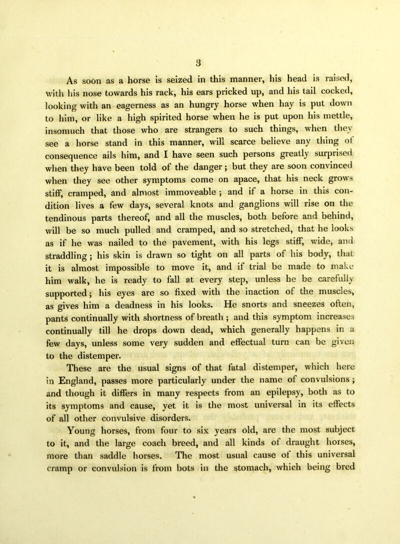 As soon as a horse is seized in this manner, his head is raised, with his nose towards his rack, his ears pricked up, and his tail cocked, looking with an eagerness as an hungry horse when hay is put down to him, or like a high spirited horse when he is put upon his mettle, insomuch that those who are strangers to such things, when they see a horse stand in this manner, will scarce believe any thing of consequence ails him, and I have seen such persons greatly surprised when they have been told of the danger; but they are soon convinced when they see other symptoms come on apace, that his neck grows stiff, cramped, and almost immoveable ; and if a horse in this con- dition lives a few days, several knots and ganglions will rise on the tendinous parts thereof, and all the muscles, both before and behind, will be so much pulled and cramped, and so stretched, that he looks as if he was nailed to the pavement, with his legs stiff, wide, and straddling ; his skin is drawn so tight on all parts of his body, that it is almost impossible to move it, and if trial be made to make him walk, he is ready to fall at every step, unless he be carefully supported; his eyes are so fixed with the inaction of the muscles, as gives him a deadness in his looks. He snorts and sneezes often, pants continually with shortness of breath ; and this symptom increases continually till he drops down dead, which generally happens in a few days, unless some very sudden and effectual turn can be given to the distemper. These are the usual signs of that fatal distemper, which here in England, passes more particularly under the name of convulsions ; and though it differs in many respects from an epilepsy, both as to its symptoms and cause, yet it is the most universal in its effects of all other convulsive disorders. Young horses, from four to six years old, are the most subject to it, and the large coach breed, and all kinds of draught horses, more than saddle horses. The most usual cause of this universal cramp or convulsion is from hots in the stomach, which being bred