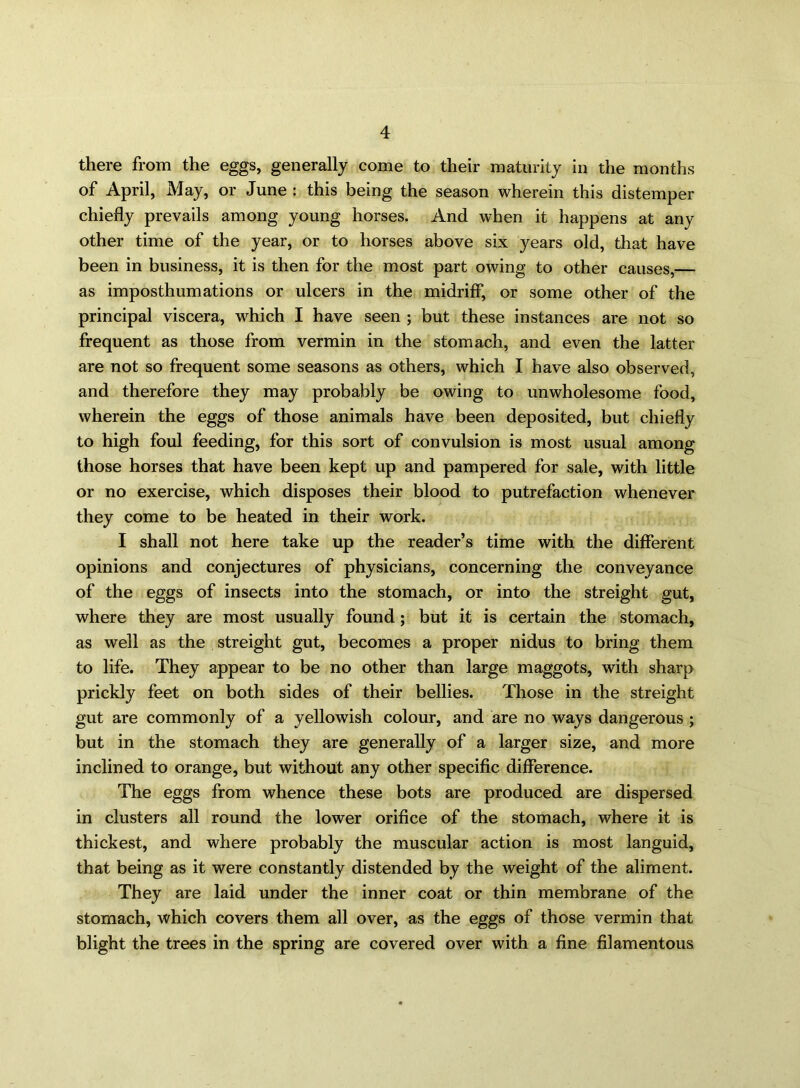 there from the eggs, generally come to their maturity in the months of April, May, or June : this being the season wherein this distemper chiefly prevails among young horses. And when it happens at any other time of the year, or to horses above six years old, that have been in business, it is then for the most part owing to other causes,— as imposthumations or ulcers in the midriff, or some other of the principal viscera, which I have seen ; but these instances are not so frequent as those from vermin in the stomach, and even the latter are not so frequent some seasons as others, which I have also observed, and therefore they may probably be owing to unwholesome food, wherein the eggs of those animals have been deposited, but chiefly to high foul feeding, for this sort of convulsion is most usual among those horses that have been kept up and pampered for sale, with little or no exercise, which disposes their blood to putrefaction whenever they come to be heated in their work. I shall not here take up the reader’s time with the different opinions and conjectures of physicians, concerning the conveyance of the eggs of insects into the stomach, or into the streight gut, where they are most usually found; but it is certain the stomach, as well as the streight gut, becomes a proper nidus to bring them to life. They appear to be no other than large maggots, with sharp prickly feet on both sides of their bellies. Those in the streight gut are commonly of a yellowish colour, and are no ways dangerous ; but in the stomach they are generally of a larger size, and more inclined to orange, but without any other specific difference. The eggs from whence these bots are produced are dispersed in clusters all round the lower orifice of the stomach, where it is thickest, and where probably the muscular action is most languid, that being as it were constantly distended by the weight of the aliment. They are laid under the inner coat or thin membrane of the stomach, which covers them all over, as the eggs of those vermin that blight the trees in the spring are covered over with a fine filamentous