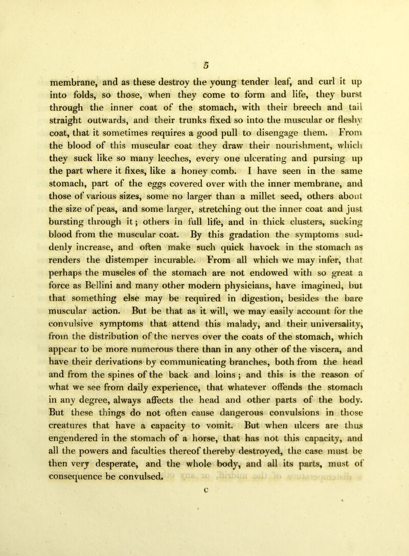 membrane, and as these destroy the young tender leaf, and curl it up into folds, so those, when they come to form and life, they burst through the inner coat of the stomach, with their breech and tail straight outwards, and their trunks fixed so into the muscular or fleshy coat, that it sometimes requires a good pull to disengage them. From the blood of this muscular coat they draw their nourishment, which they suck like so many leeches, every one ulcerating and pursing up the part where it fixes, like a honey comb. I have seen in the same stomach, part of the eggs covered over with the inner membrane, and those of various sizes, some no larger than a millet seed, others about the size of peas, and some larger, stretching out the inner coat and just bursting through it; others in full life, and in thick clusters, sucking blood from the muscular coat. By this gradation the symptoms sud- denly increase, and often make such quick havock in the stomach as renders the distemper incurable. From all which we may infer, that perhaps the muscles of the stomach are not endowed with so great a force as Bellini and many other modern physicians, have imagined, but that something else may be required in digestion, besides the bare muscular action. But be that as it will, we may easily account for the convulsive symptoms that attend this malady, and their universality, from the distribution of the nerves over the coats of the stomach, which appear to be more numerous there than in any other of the viscera, and have their derivations by communicating branches, both from the head and from the spines of the back and loins ; and this is the reason of what we see from daily experience, that whatever offends the stomach in any degree, always affects the head and other parts of the body. But these things do not often cause dangerous convulsions in those creatures that have a capacity to vomit. But when ulcers are thus engendered in the stomach of a horse, that has not this capacity, and all the powers and faculties thereof thereby destroyed, the case must be then very desperate, and the whole body, and all its parts, must of consequence be convulsed. c