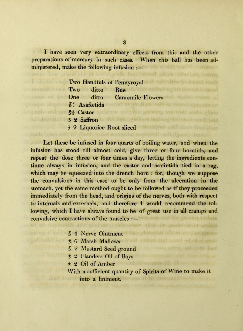 I have seen very extraordinary effects from this and the other preparations of mercury in such cases. When this ball has been ad- ministered, make the following infusion :— Two Handfuls of Pennyroyal Two ditto Rue One ditto Camomile Flowers 5t Asafoetida Castor 3 2 Saffron 3 2 Liquorice Root sliced Let these be infused in four quarts of boiling water, and when the infusion has stood till almost cold, give three or four hornfuls, and repeat the dose three or four times a day, letting the ingredients con- tinue always in infusion, and the castor and asafoetida tied in a rag, which may be squeezed into the drench horn : for, though we suppose the convulsions in this case to be only from the ulceration in the stomach, yet the same method ought to be followed as if they proceeded immediately from the head, and origins of the nerves, both with respect to internals and externals, and therefore I would recommend the fol- lowing, which I have always found to be of great use in all cramps and convulsive contractions of the muscles :— i § 4 Nerve Ointment 5 6 Marsh Mallows 3 2 Mustard Seed ground 5 2 Flanders Oil of Bays f 2 Oil of Amber With a sufficient quantity of Spirits of Wine to make it into a liniment.