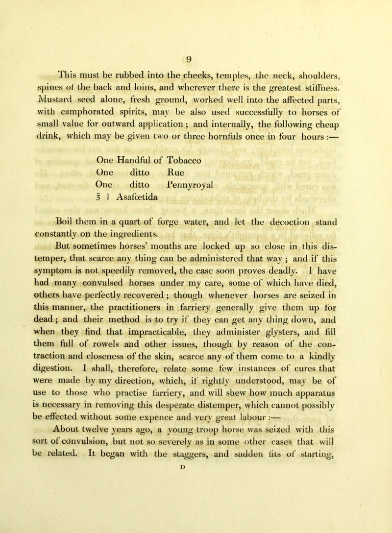 This must be rubbed into the cheeks, temples, the neck, shoulders, spines of the back and loins, and wherever there is the greatest stiffness. Mustard seed alone, fresh ground, worked well into the affected parts, with camphorated spirits, may be also used successfully to horses of small value for outward application ; and internally, the following cheap drink, which may be given two or three hornfuls once in four hours :— One Handful of Tobacco One ditto Rue One ditto Pennyroyal 3 1 Asafoetida Boil them in a quart of forge water, and let the decoction stand constantly on the ingredients. But sometimes horses’ mouths are locked up so close in this dis- temper, that scarce any thing can be administered that way ; and if this symptom is not speedily removed, the case soon proves deadly. I have had many convulsed horses under my care, some of which have died, others have perfectly recovered ; though whenever horses are seized in this manner, the practitioners in farriery generally give them up for dead ; and their method is to try if they can get any thing down, and when they find that impracticable, they administer glysters, and fill them full of rowels and other issues, though by reason of the con- traction and closeness of the skin, scarce any of them come to a kindly digestion. I shall, therefore, relate some few instances of cures that were made by my direction, which, if rightly understood, may be of use to those who practise farriery, and will shew how much apparatus is necessary in removing this desperate distemper, which cannot possibly be effected without some expence and very great labour :— About twelve years ago, a young troop horse was seized with this sort of convulsion, but not so severely as in some other cases that will be related. It began with the staggers, and sudden fits of starting, D