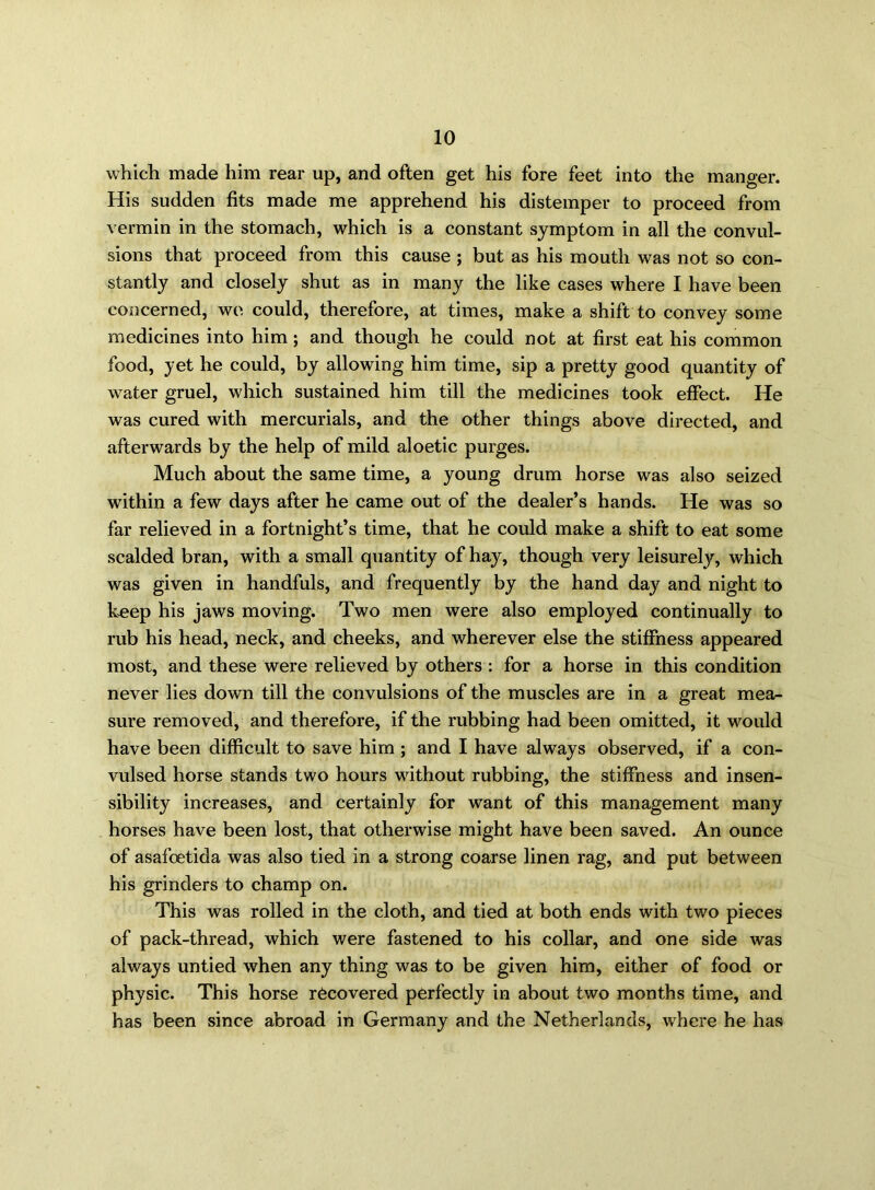 which made him rear up, and often get his fore feet into the manger. His sudden fits made me apprehend his distemper to proceed from vermin in the stomach, which is a constant symptom in all the convul- sions that proceed from this cause ; but as his mouth was not so con- stantly and closely shut as in many the like cases where I have been concerned, we could, therefore, at times, make a shift to convey some medicines into him; and though he could not at first eat his common food, yet he could, by allowing him time, sip a pretty good quantity of water gruel, which sustained him till the medicines took effect. He was cured with mercurials, and the other things above directed, and afterwards by the help of mild aloetic purges. Much about the same time, a young drum horse was also seized within a few days after he came out of the dealer’s hands. He was so far relieved in a fortnight’s time, that he could make a shift to eat some scalded bran, with a small quantity of hay, though very leisurely, which was given in handfuls, and frequently by the hand day and night to keep his jaws moving. Two men were also employed continually to rub his head, neck, and cheeks, and wherever else the stiffness appeared most, and these were relieved by others : for a horse in this condition never lies down till the convulsions of the muscles are in a great mea- sure removed, and therefore, if the rubbing had been omitted, it would have been difficult to save him ; and I have always observed, if a con- vulsed horse stands two hours without rubbing, the stiffness and insen- sibility increases, and certainly for want of this management many horses have been lost, that otherwise might have been saved. An ounce of asafoetida was also tied in a strong coarse linen rag, and put between his grinders to champ on. This was rolled in the cloth, and tied at both ends with two pieces of pack-thread, which were fastened to his collar, and one side was always untied when any thing was to be given him, either of food or physic. This horse recovered perfectly in about two months time, and has been since abroad in Germany and the Netherlands, where he has