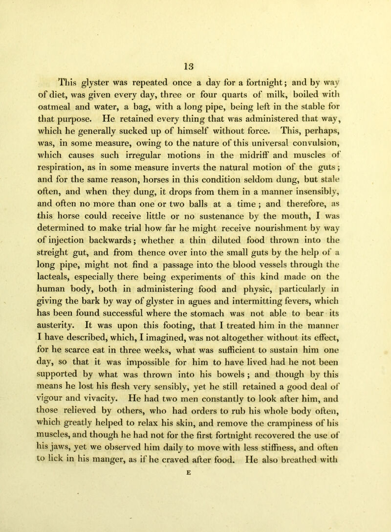 This glyster was repeated once a day for a fortnight; and by way of diet, was given every day, three or four quarts of milk, boiled with oatmeal and water, a bag, with a long pipe, being left in the stable for that purpose. He retained every thing that was administered that way, which he generally sucked up of himself without force. This, perhaps, was, in some measure, owing to the nature of this universal convulsion, which causes such irregular motions in the midriff and muscles of respiration, as in some measure inverts the natural motion of the guts; and for the same reason, horses in this condition seldom dung, but stale often, and when they dung, it drops from them in a manner insensibly, and often no more than one or two balls at a time ; and therefore, as this horse could receive little or no sustenance by the mouth, I was determined to make trial how far he might receive nourishment by way of injection backwards; whether a thin diluted food thrown into the streight gut, and from thence over into the small guts by the help of a long pipe, might not find a passage into the blood vessels through the lacteals, especially there being experiments of this kind made on the human body, both in administering food and physic, particularly in giving the bark by way of glyster in agues and intermitting fevers, which has been found successful where the stomach was not able to bear its austerity. It was upon this footing, that I treated him in the manner I have described, which, I imagined, was not altogether without its effect, for he scarce eat in three weeks, what was sufficient to sustain him one day, so that it was impossible for him to have lived had he not been supported by what was thrown into his bowels ; and though by this means he lost his flesh very sensibly, yet he still retained a good deal of vigour and vivacity. He had two men constantly to look after him, and those relieved by others, who had orders to rub his whole body often, which greatly helped to relax his skin, and remove the crampiness of his muscles, and though he had not for the first fortnight recovered the use of his jaws, yet we observed him daily to move with less stiffness, and often to lick in his manger, as if he craved after food. He also breathed with E