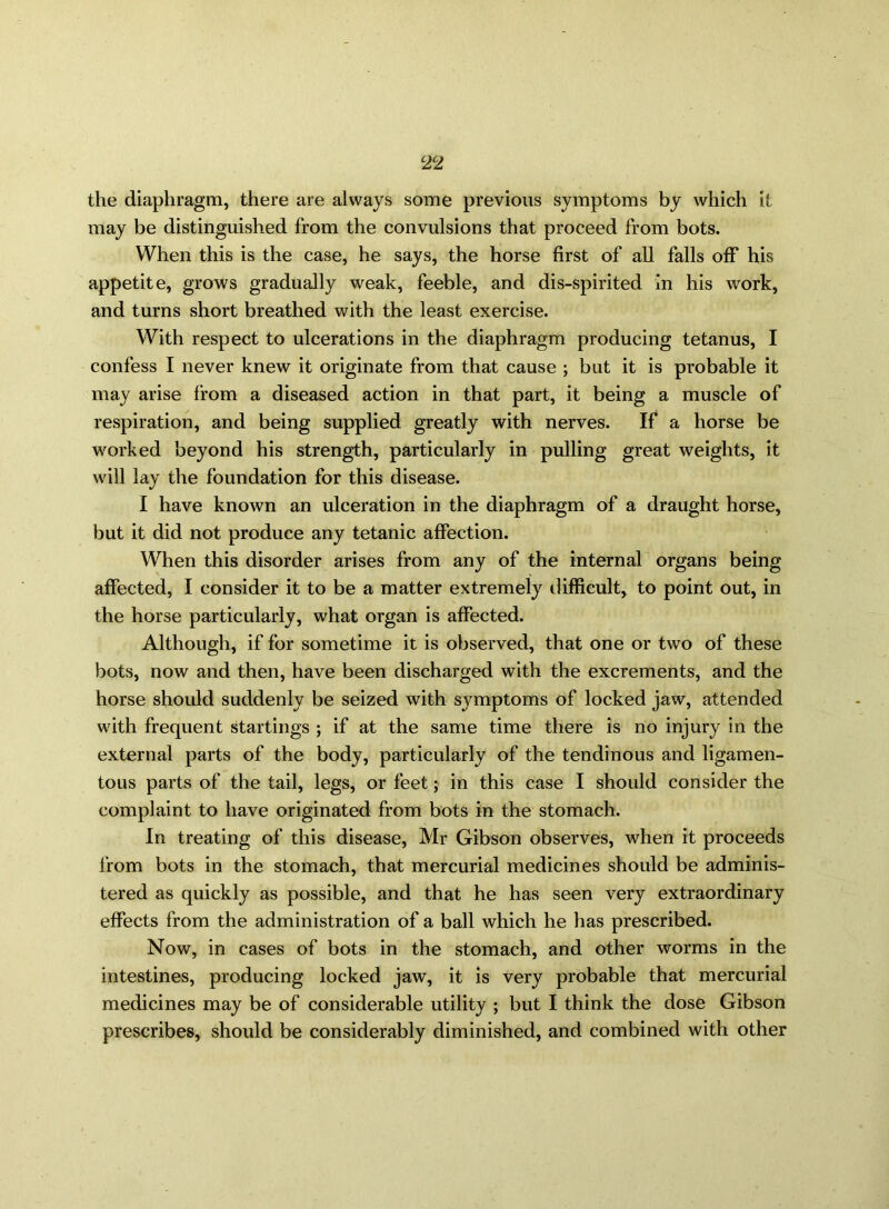 the diaphragm, there are always some previous symptoms by which it may be distinguished from the convulsions that proceed from bots. When this is the case, he says, the horse first of all falls off his appetite, grows gradually weak, feeble, and dis-spirited In his work, and turns short breathed with the least exercise. With respect to ulcerations in the diaphragm producing tetanus, I confess I never knew it originate from that cause ; but it is probable it may arise from a diseased action in that part, it being a muscle of respiration, and being supplied greatly with nerves. If a horse be worked beyond his strength, particularly in pulling great weights, it will lay the foundation for this disease. I have known an ulceration in the diaphragm of a draught horse, but it did not produce any tetanic affection. When this disorder arises from any of the internal organs being affected, I consider it to be a matter extremely difficult, to point out, in the horse particularly, what organ is affected. Although, if for sometime it is observed, that one or two of these bots, now and then, have been discharged with the excrements, and the horse should suddenly be seized with symptoms of locked jaw, attended with frequent startings ; if at the same time there is no injury in the external parts of the body, particularly of the tendinous and ligamen- tous parts of the tail, legs, or feet; in this case I should consider the complaint to have originated from bots in the stomach. In treating of this disease, Mr Gibson observes, when it proceeds from bots in the stomach, that mercurial medicines should be adminis- tered as quickly as possible, and that he has seen very extraordinary effects from the administration of a ball which he has prescribed. Now, in cases of bots in the stomach, and other worms in the intestines, producing locked jaw, it is very probable that mercurial medicines may be of considerable utility ; but I think the dose Gibson prescribes, should be considerably diminished, and combined with other