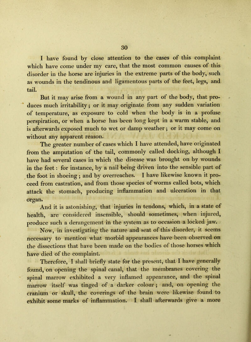 so I have found by close attention to the cases of this complaint which have come under my care, that the most common causes of this disorder in the horse are injuries in the extreme parts of the body, such as wounds in the tendinous and ligamentous parts of the feet, legs, and tail. But it may arise from a wound in any part of the body, that pro- duces much irritability; or it may originate from any sudden variation of temperature, as exposure to cold when the body is in a profuse perspiration, or when & horse has been long kept in a warm stable, and is afterwards exposed much to wet or damp weather; or it may come on without any apparent reason. The greater number of cases which I have attended, have originated from the amputation of the tail, commonly called docking, although I have had several cases in which the disease was brought on by wounds in the feet: for instance, by a nail being driven into the sensible part of the foot in shoeing ; and by overreaches. I have likewise known it pro- ceed from castration, and from those species of worms called bots, which attack the stomach, producing inflammation and ulceration in that organ. And it is astonishing, that injuries in tendons, which, in a state of health, are considered insensible, should sometimes, when injured, produce such a derangement in the system as to occasion a locked jaw. Now, in investigating the nature and seat of this disorder, it seems necessary to mention what morbid appearances have been observed on the dissections that have been made on the bodies of those horses which have died of the complaint. Therefore, I shall briefly state for the present, that I have generally found, on opening the spinal canal, that the membranes covering the spinal marrow exhibited a very inflamed appearance, and the spinal marrow itself was tinged of a darker colour ; and, on opening the cranium or skull, the coverings of the brain were likewise found to exhibit some marks of inflammation. I shall afterwards give a more