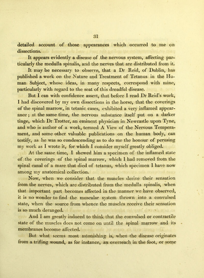 detailed account of those appearances which occurred to me on dissections. It appears evidently a disease of the nervous system, affecting par- ticularly the medulla spinalis, and the nerves that are distributed from it. It may be necessary to observe, that a Dr Reid, of Dublin, has published a work on the Nature and Treatment of Tetanus in the Hu- man Subject, whose ideas, in many respects, correspond with mine, particularly with regard to the seat of this dreadful disease. But I can with confidence assert, that before I read Dr Reid’s work, I had discovered by my own dissections in the horse, that the coverings of the spinal marrow, in tetanic cases, exhibited a very inflamed appear- ance ; at the same time, the nervous substance itself put on a darker tinge, which Dr Trotter, an eminent physician in Newcastle upon Tyne, and who is author of a work, termed A View of the Nervous Tempera- ment, and some other valuable publications on the human body, can testify, as he was so condescending as to do me the honour of perusing my work as I wrote it, for which I consider myself greatly obliged. At the same time, I shewed him a specimen of the inflamed state of the coverings of the spinal marrow, which I had removed from the spinal canal of a mare that died of tetanus, which specimen I have now among my anatomical collection. Now, when we consider that the muscles derive their sensation from the nerves, which are distributed from the medulla spinalis, when that important part becomes affected in the manner we have observed, it is no wonder to find the muscular system thrown into a convulsed state, when the source from whence the muscles receive their sensation is so much deranged. • v And I am greatly induced to think that the convulsed or contractile state of the muscles does not come on until the spinal marrow and its membranes become affected. But what seems most astonishing is, when the disease originates from a trifling wound, as for instance, an overreach in the foot, or some