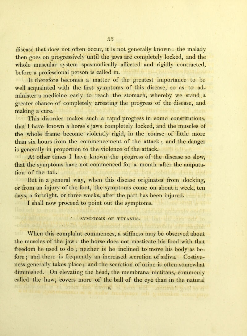 disease that does not often occur, it is not generally known : the malady then goes on progressively until the jaws are completely locked, and the whole muscular system spasmodically affected and rigidly contracted, before a professional person is called in. It therefore becomes a matter of the greatest importance to be well acquainted with the first symptoms of this disease, so as to ad- minister a medicine early to reach the stomach, whereby we stand a greater chance of completely arresting the progress of the disease, and making a cure. This disorder makes such a rapid progress in some constitutions, that I have known a horse’s jaws completely locked, and the muscles of the whole frame become violently rigid, in the course of little more than six hours from the commencement of the attack ; and the danger is generally in proportion to the violence of the attack. At other times I have known the progress of the disease so slow, that the symptoms have not commenced for a month after the amputa- tion of the tail. But in a general way, when this disease originates from docking, or from an injury of the foot, the symptoms come on about a week, ten days, a fortnight, or three weeks, after the part has been injured. I shall now proceed to point out the symptoms. SYMPTOMS OF TETANUS. When this complaint commences, a stiffness may be observed about the muscles of the jaw : the horse does not masticate his food with that freedom he used to do ; neither is he inclined to move his body as be- fore ; and there is frequently an increased secretion of saliva. Costive- ness generally takes place; and the secretion of urine is often somewhat diminished. On elevating the head, the membrana nictitans, commonly called the haw, covers more of the ball of the eye than in the natural K