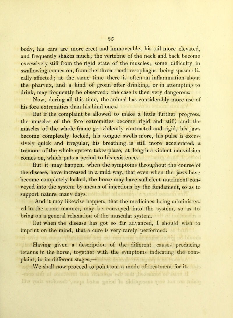 body, his ears are more erect and immoveable, his tail more elevated, and frequently shakes much; the vertebrae of the neck and back become excessively stiff from the rigid state of the muscles; some difficulty in swallowing comes on, from the throat and oesophagus being spasmodi- cally affected; at the same time there is often an inflammation about the pharynx, and a kind of groan after drinking, or in attempting to drink, may frequently be observed: the case is then very dangerous. Now, during all this time, the animal has considerably more use of his fore extremities than his hind ones. But if the complaint be allowed to make a little further progress, the muscles of the fore extremities become rigid and stiff, and the muscles of the whole frame get violently contracted and rigid, his jaws become completely locked, his tongue swells more, his pulse is exces- sively quick and irregular, his breathing is still more accelerated, a tremour of the whole system takes place, at length a violent convulsion comes on, which puts a period to his existence. But it may happen, when the symptoms throughout the course of the disease, have increased in a mild way, that even when the jaws have become completely locked, the horse may have sufficient nutriment con- veyed into the system by means of injections by the fundament, so as to support nature many days. And it may likewise happen, that the medicines being administer- ed in the same manner, may be conveyed into the system, so as to bring on a general relaxation of the muscular system. But when the disease has got so far advanced, I should wish to imprint on the mind, that a cure is very rarely performed. Having given a description of the different causes producing tetanus in the horse, together with the symptoms indicating the com- plaint, in its different stages,— We shall now proceed to point out a mode of treatment for it.