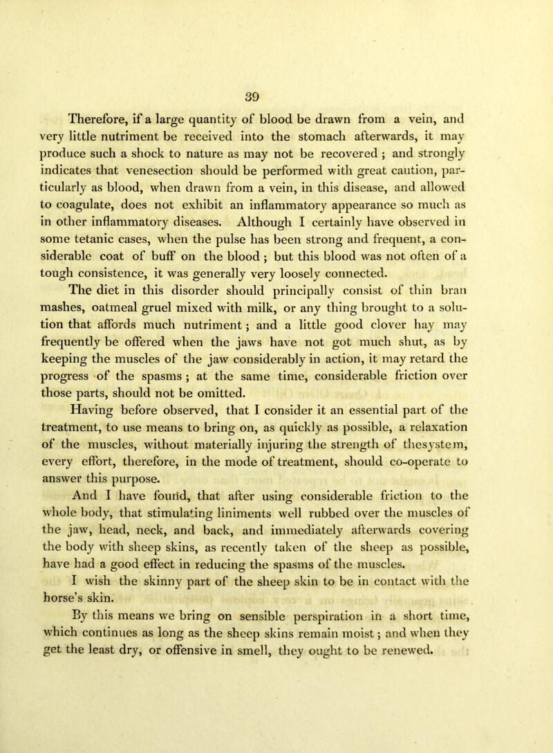 Therefore, if a large quantity of blood be drawn from a vein, and very little nutriment be received into the stomach afterwards, it may produce such a shock to nature as may not be recovered ; and strongly indicates that venesection should be performed with great caution, par- ticularly as blood, when drawn from a vein, in this disease, and allowed to coagulate, does not exhibit an inflammatory appearance so much as in other inflammatory diseases. Although I certainly have observed in some tetanic cases, when the pulse has been strong and frequent, a con- siderable coat of buff on the blood ; but this blood was not often of a tough consistence, it was generally very loosely connected. The diet in this disorder should principally consist of thin bran mashes, oatmeal gruel mixed with milk, or any thing brought to a solu- tion that affords much nutriment; and a little good clover hay may frequently be offered when the jaws have not got much shut, as by keeping the muscles of the jaw considerably in action, it may retard the progress of the spasms ; at the same time, considerable friction over those parts, should not be omitted. Having before observed, that I consider it an essential part of the treatment, to use means to bring on, as quickly as possible, a relaxation of the muscles, without materially injuring the strength of thesystem, every effort, therefore, in the mode of treatment, should co-operate to answer this purpose. And I have found, that after using considerable friction to the whole body, that stimulating liniments well rubbed over the muscles of the jaw, head, neck, and back, and immediately afterwards covering the body with sheep skins, as recently taken of the sheep as possible, have had a good effect in reducing the spasms of the muscles. I wish the skinny part of the sheep skin to be in contact with the horse’s skin. By this means we bring on sensible perspiration in a short time, which continues as long as the sheep skins remain moist; and when they get the least dry, or offensive in smell, they ought to be renewed.