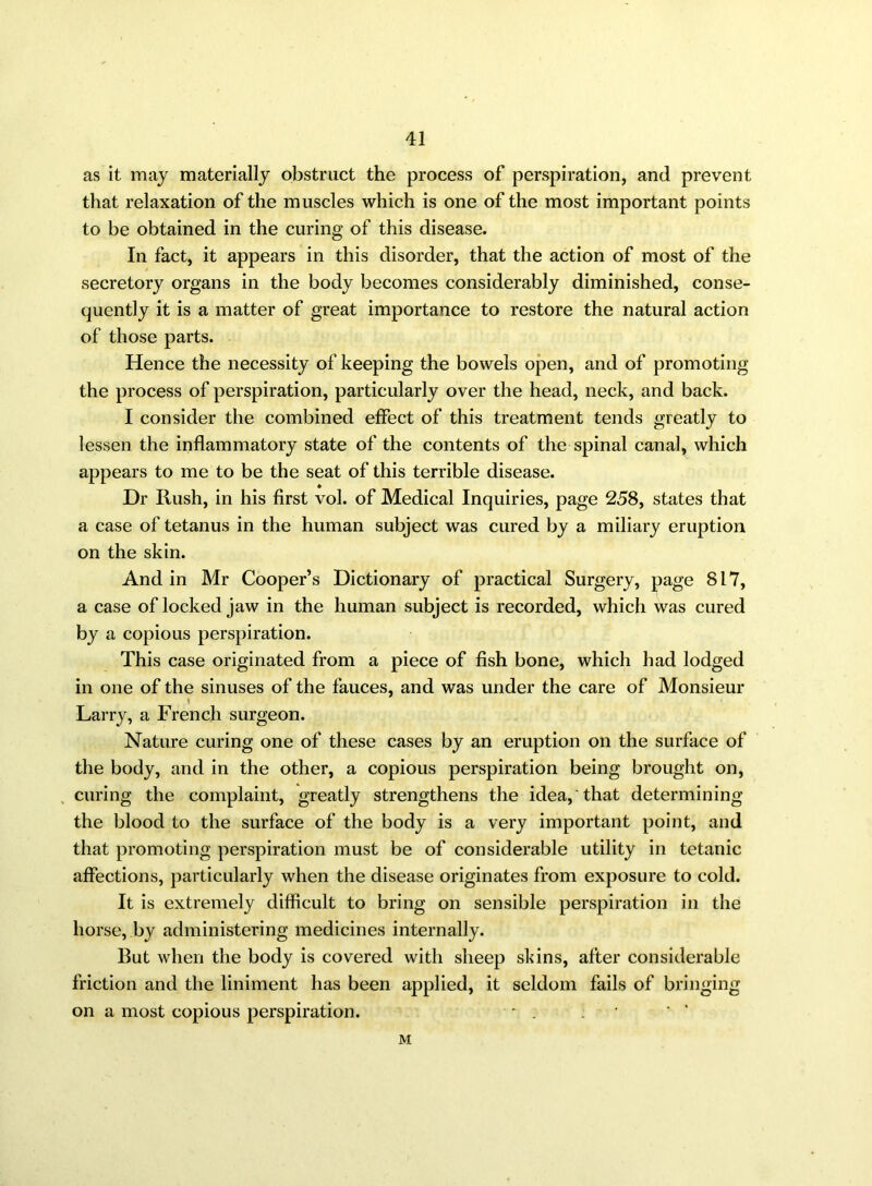 as it may materially obstruct the process of perspiration, and prevent that relaxation of the muscles which is one of the most important points to be obtained in the curing of this disease. In fact, it appears in this disorder, that the action of most of the secretory organs in the body becomes considerably diminished, conse- quently it is a matter of great importance to restore the natural action of those parts. Hence the necessity of keeping the bowels open, and of promoting the process of perspiration, particularly over the head, neck, and back. I consider the combined effect of this treatment tends greatly to lessen the inflammatory state of the contents of the spinal canal, which appears to me to be the seat of this terrible disease. Dr Rush, in his first vol. of Medical Inquiries, page 258, states that a case of tetanus in the human subject was cured by a miliary eruption on the skin. And in Mr Cooper’s Dictionary of practical Surgery, page 817, a case of locked jaw in the human subject is recorded, which was cured by a copious perspiration. This case originated from a piece of fish bone, which had lodged in one of the sinuses of the fauces, and was under the care of Monsieur I Larry, a French surgeon. Nature curing one of these cases by an eruption on the surface of the body, and in the other, a copious perspiration being brought on, curing the complaint, greatly strengthens the idea,'that determining the blood to the surface of the body is a very important point, and that promoting perspiration must be of considerable utility in tetanic affections, particularly when the disease originates from exposure to cold. It is extremely difficult to bring on sensible perspiration in the horse, by administering medicines internally. But when the body is covered with sheep skins, after considerable friction and the liniment has been applied, it seldom fails of bringing on a most copious perspiration. * . . • M