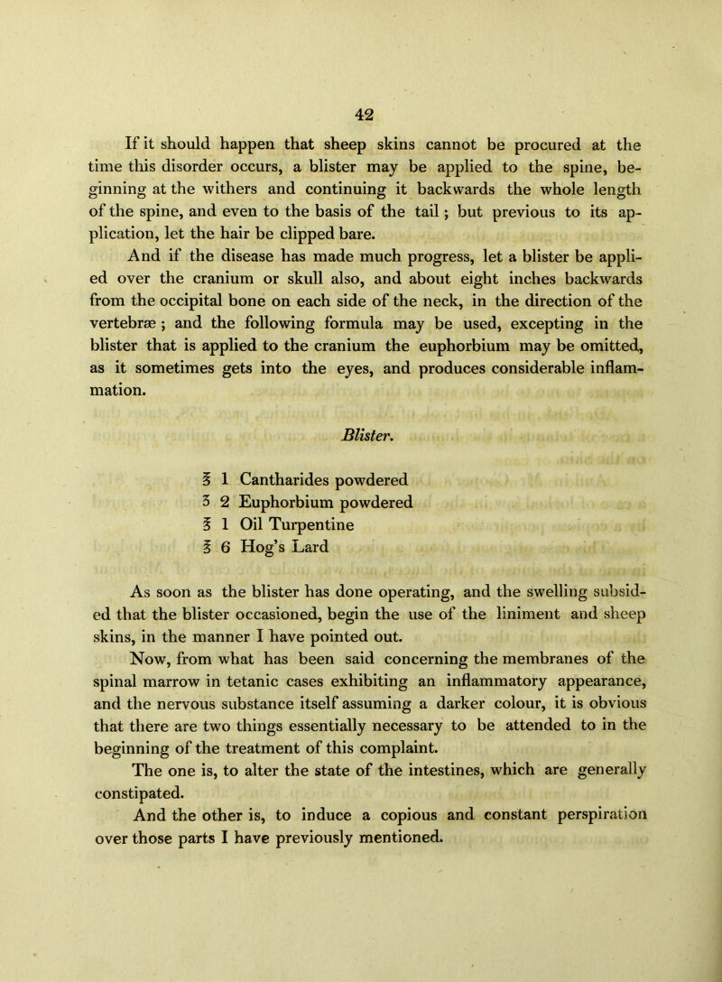 If it should happen that sheep skins cannot be procured at the time this disorder occurs, a blister may be applied to the spine, be- ginning at the withers and continuing it backwards the whole length of the spine, and even to the basis of the tail; but previous to its ap- plication, let the hair be clipped bare. And if the disease has made much progress, let a blister be appli- ed over the cranium or skull also, and about eight inches backwards from the occipital bone on each side of the neck, in the direction of the vertebrae; and the following formula may be used, excepting in the blister that is applied to the cranium the euphorbium may be omitted, as it sometimes gets into the eyes, and produces considerable inflam- mation. Blister. § 1 Cantharides powdered 3 2 Euphorbium powdered § 1 Oil Turpentine § 6 Hog’s Lard As soon as the blister has done operating, and the swelling subsid- ed that the blister occasioned, begin the use of the liniment and sheep skins, in the manner I have pointed out. Now, from what has been said concerning the membranes of the spinal marrow in tetanic cases exhibiting an inflammatory appearance, and the nervous substance itself assuming a darker colour, it is obvious that there are two things essentially necessary to be attended to in the beginning of the treatment of this complaint. The one is, to alter the state of the intestines, which are generally constipated. And the other is, to induce a copious and constant perspiration over those parts I have previously mentioned.