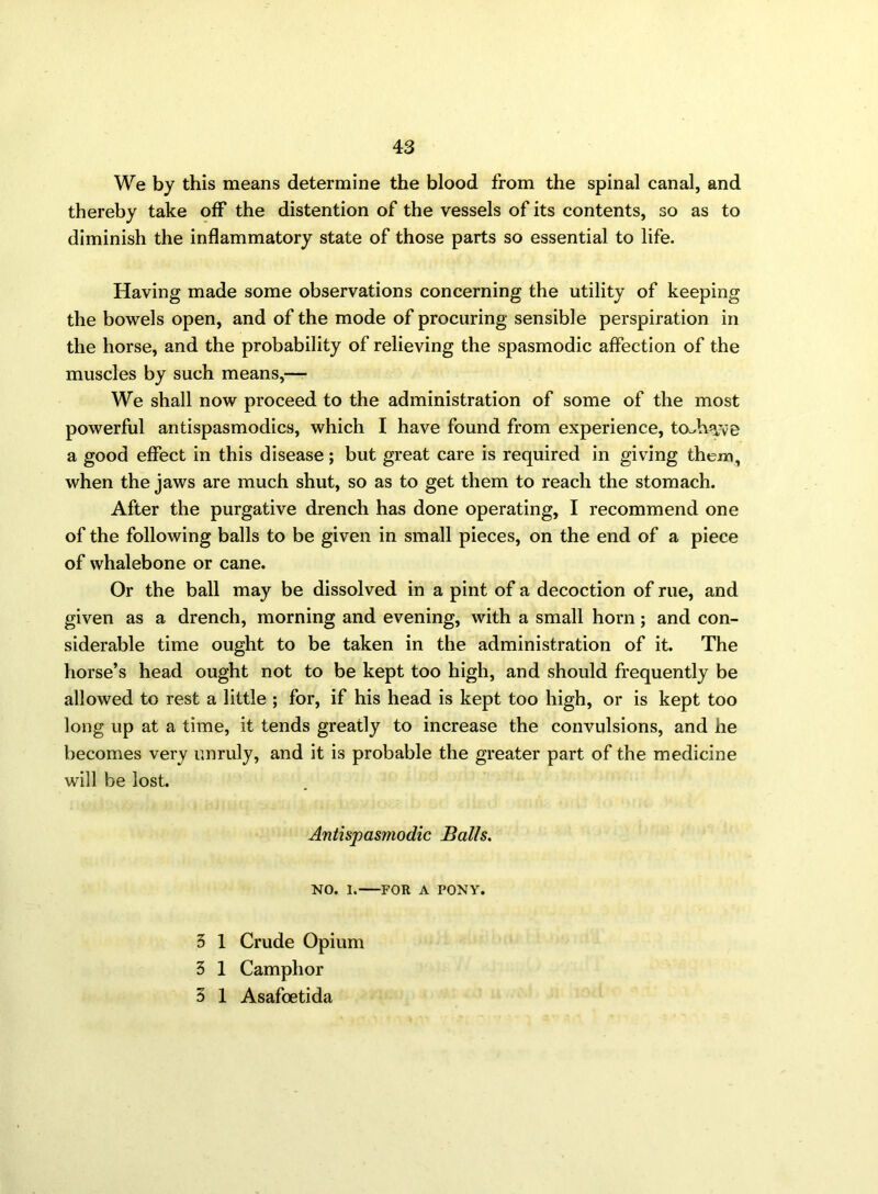 We by this means determine the blood from the spinal canal, and thereby take off the distention of the vessels of its contents, so as to diminish the inflammatory state of those parts so essential to life. Having made some observations concerning the utility of keeping the bowels open, and of the mode of procuring sensible perspiration in the horse, and the probability of relieving the spasmodic affection of the muscles by such means,— We shall now proceed to the administration of some of the most powerful antispasmodics, which I have found from experience, toAvyve a good effect in this disease; but great care is required in giving them, when the jaws are much shut, so as to get them to reach the stomach. After the purgative drench has done operating, I recommend one of the following balls to be given in small pieces, on the end of a piece of whalebone or cane. Or the ball may be dissolved in a pint of a decoction of rue, and given as a drench, morning and evening, with a small horn; and con- siderable time ought to be taken in the administration of it. The horse’s head ought not to be kept too high, and should frequently be allowed to rest a little ; for, if his head is kept too high, or is kept too long up at a time, it tends greatly to increase the convulsions, and he becomes very unruly, and it is probable the greater part of the medicine will be lost. Antispasmodic Balls. NO. I. FOR A PONY. 3 1 Crude Opium 3 1 Camphor 3 1 Asafoetida